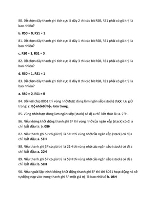 80. Để chọn dãy thanh ghi tích cực là dãy 2 thì các bit RS0, RS1 phải có giá trị là
bao nhiêu?
b. RS0 = 0, RS1 = 1
81. Để chọn dãy thanh ghi tích cực là dãy 1 thì các bit RS0, RS1 phải có giá trị là
bao nhiêu?
c. RS0 = 1, RS1 = 0
82. Để chọn dãy thanh ghi tích cực là dãy 3 thì các bit RS0, RS1 phải có giá trị là
bao nhiêu?
d. RS0 = 1, RS1 = 1
83. Để chọn dãy thanh ghi tích cực là dãy 0 thì các bit RS0, RS1 phải có giá trị là
bao nhiêu?
a. RS0 = 0, RS1 = 0
84. Đối với chip 8051 thì vùng nhớđược dùng làm ngăn xếp (stack) được lưu giữ
trong: c. Bộnhớdữliệu bên trong.
85. Vùng nhớđược dùng làm ngăn xếp (stack) có đị a chỉ kết thúc là: a. 7FH
86. Nếu không khởi động thanh ghi SP thì vùng nhớcủa ngăn xếp (stack) có đị a
chỉ bắt đầu là: b. 08H
87. Nếu thanh ghi SP có giá trị là 5FH thì vùng nhớcủa ngăn xếp (stack) có đị a
chỉ bắt đầu: a. 5EH
88. Nếu thanh ghi SP có giá trị là 21H thì vùng nhớcủa ngăn xếp (stack) có đị a
chỉ bắt đầu: a. 20H
89. Nếu thanh ghi SP có giá trị là 59H thì vùng nhớcủa ngăn xếp (stack) có đị a
chỉ bắt đầu: b. 58H
90. Nếu người lập trình không khởi động thanh ghi SP thì khi 8051 hoạt động nó sẽ
tựđộng nạp vào trong thanh ghi SP một giá trị là bao nhiêu? b. 08H
 