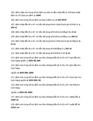 105. Lệnh nhảy nào trong số các lệnh sau đây có tầm nhảy đến là 128 byte trước
lệnh và 127 byte sau lệnh: a. SJMP
106. Lệnh nào trong số các lệnh sau đây là lệnh sai: d. DEC DPTR
107. Lệnh nhảy đến đị a chỉ rel nếu nội dung thanh chứa (thanh ghi A) khác 0: a.
JNZ rel
108. Lệnh nhảy đến đị a chỉ rel nếu nội dung cờ0 (cờzero) bằng 0: b. JZ rel
109. Lệnh nhảy đến đị a chỉ rel nếu nội dung cờ0 (cờzero) bằng 1: a. JNZ rel
110. Lệnh nhảy đến đị a chỉ rel nếu nội dung thanh chứa (thanh ghi A) bằng 0: b.
JZ rel
111. Lệnh nhảy đến đị a chỉ rel nếu nội dung cờnhớbằng 0: c. JNC rel
112. Lệnh nhảy đến đị a chỉ rel nếu nội dung cờnhớkhác 0: d. JC rel
113. Lệnh nào trong số các lệnh sau đây sửdụng kiểu đị nh đị a chỉ trực tiếp cho
toán hạng nguồn: c. MOV R0, 00H
114. Lệnh nào trong số các lệnh sau đây sửdụng kiểu đị nh đị a chỉ gián tiếp cho
toán hạng
nguồn: d. MOV 00H, @R0
115. Lệnh nào trong số các lệnh sau đây sửdụng kiểu đị nh đị a chỉ thanh ghi cho
toán hạng nguồn: b. MOV 00H, R0
116. Lệnh nào trong số các lệnh sau đây sửdụng kiểu đị nh đị a chỉ tức thời cho
toán hạng
nguồn: a. MOV R0, #00H
117. Lệnh nào trong số các lệnh sau đây sửdụng kiểu đị nh đị a chỉ tương đối: a.
SJMP rel
118. Lệnh nào trong số các lệnh sau đây sửdụng kiểu đị nh đị a chỉ tuyệt đối: b.
ACALL rel
 