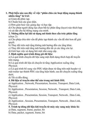 1. Phát biểu nào sau đây về việc “phân chia các hoạt động mạng thành
   nhiều tầng” là SAI:
   a) Giảm độ phức tạp.
   b) Chuẩn hoá các giao diện.
   c) Đơn giản hoá việc giảng dạy và học tập.
   d) Cho phép người dùng lựa chọn bất kỳ phân tầng (layer) nào thích hợp
   và cài đặt cho hệ thống mạng của mình.
   2. Những điểm lợi khi sử dụng mô hình theo cấu trúc phân tầng
   (chọn 2):
   a) Cho phép chia nhỏ vấn đề phức tạp thành các vấn để nhỏ hơn dễ giải
   quyết.
   b) Thay đổi trên một tầng không ảnh hưởng đến các tầng khác.
   c) Thay đổi trên một tầng ảnh hưởng đến tất cả các tầng còn lại.
   d) Giới hạn việc sử dụng bởi một nhà cung cấp.
   3. Định nghĩa quá trình đóng gói dữ liệu:
   a) Là quá trình chuyển dữ liệu sang một định dạng thích hợp để truyền
   trên mạng.
   b) Là quá trình dữ liệu di chuyển từ tầng Application xuống tầng
   Physical.
   c) Là quá trình bổ sung vào PDU nhận được từ tầng trên một header và
   một trailer tạo thành PDU của tầng hiện hành, sau đó chuyển xuống tầng
   dưới.
   d) Tất cả đều đúng.
   4. Dữ liệu sẽ truyền như thế nào trong mô hình OSI.
   a) Application , Network, Presentation, Session, Transport, Data Link,
   Physical.
   b) Application , Presentation, Session, Network , Transport, Data Link,
   Physical.
   c) Application , Presentation, Session, Transport, Network , Data Link,
   Physical.
   d) Application , Session, Presentation, Transport, Network , Data Link,
   Physical.
   5. Trình tự dòng dữ liệu khi truyền từ máy này sang máy khác là:
   a) Data, segment, frame, packet, bit
   b) Data, packet, segment, frame, bit
 