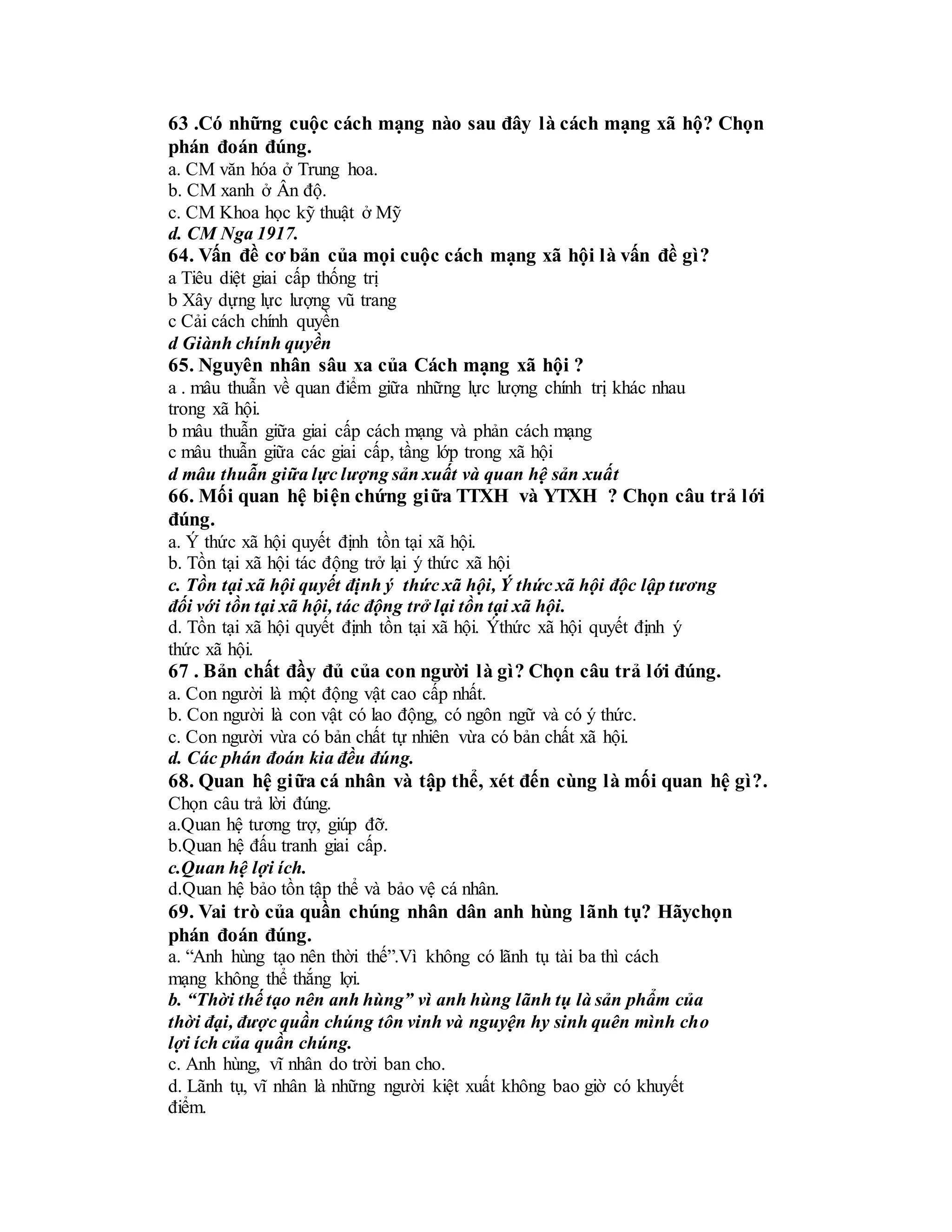 63 .Có những cuộc cách mạng nào sau đây là cách mạng xã hộ? Chọn
phán đoán đúng.
a. CM văn hóa ở Trung hoa.
b. CM xanh ở Ân độ.
c. CM Khoa học kỹ thuật ở Mỹ
d. CM Nga 1917.
64. Vấn đề cơ bản của mọi cuộc cách mạng xã hội là vấn đề gì?
a Tiêu diệt giai cấp thống trị
b Xây dựng lực lượng vũ trang
c Cải cách chính quyền
d Giành chính quyền
65. Nguyên nhân sâu xa của Cách mạng xã hội ?
a . mâu thuẫn về quan điểm giữa những lực lượng chính trị khác nhau
trong xã hội.
b mâu thuẫn giữa giai cấp cách mạng và phản cách mạng
c mâu thuẫn giữa các giai cấp, tầng lớp trong xã hội
d mâu thuẫn giữa lực lượng sản xuất và quan hệ sản xuất
66. Mối quan hệ biện chứng giữa TTXH và YTXH ? Chọn câu trả lới
đúng.
a. Ý thức xã hội quyết định tồn tại xã hội.
b. Tồn tại xã hội tác động trở lại ý thức xã hội
c. Tồn tại xã hội quyết định ý thức xã hội, Ý thức xã hội độc lập tương
đối với tồn tại xã hội, tác động trở lại tồn tại xã hội.
d. Tồn tại xã hội quyết định tồn tại xã hội. Ýthức xã hội quyết định ý
thức xã hội.
67 . Bản chất đầy đủ của con người là gì? Chọn câu trả lới đúng.
a. Con người là một động vật cao cấp nhất.
b. Con người là con vật có lao động, có ngôn ngữ và có ý thức.
c. Con người vừa có bản chất tự nhiên vừa có bản chất xã hội.
d. Các phán đoán kia đều đúng.
68. Quan hệ giữa cá nhân và tập thể, xét đến cùng là mối quan hệ gì?.
Chọn câu trả lời đúng.
a.Quan hệ tương trợ, giúp đỡ.
b.Quan hệ đấu tranh giai cấp.
c.Quan hệ lợi ích.
d.Quan hệ bảo tồn tập thể và bảo vệ cá nhân.
69. Vai trò của quần chúng nhân dân anh hùng lãnh tụ? Hãychọn
phán đoán đúng.
a. “Anh hùng tạo nên thời thế”.Vì không có lãnh tụ tài ba thì cách
mạng không thể thắng lợi.
b. “Thời thế tạo nên anh hùng” vì anh hùng lãnh tụ là sản phẩm của
thời đại, được quần chúng tôn vinh và nguyện hy sinh quên mình cho
lợi ích của quần chúng.
c. Anh hùng, vĩ nhân do trời ban cho.
d. Lãnh tụ, vĩ nhân là những người kiệt xuất không bao giờ có khuyết
điểm.
 