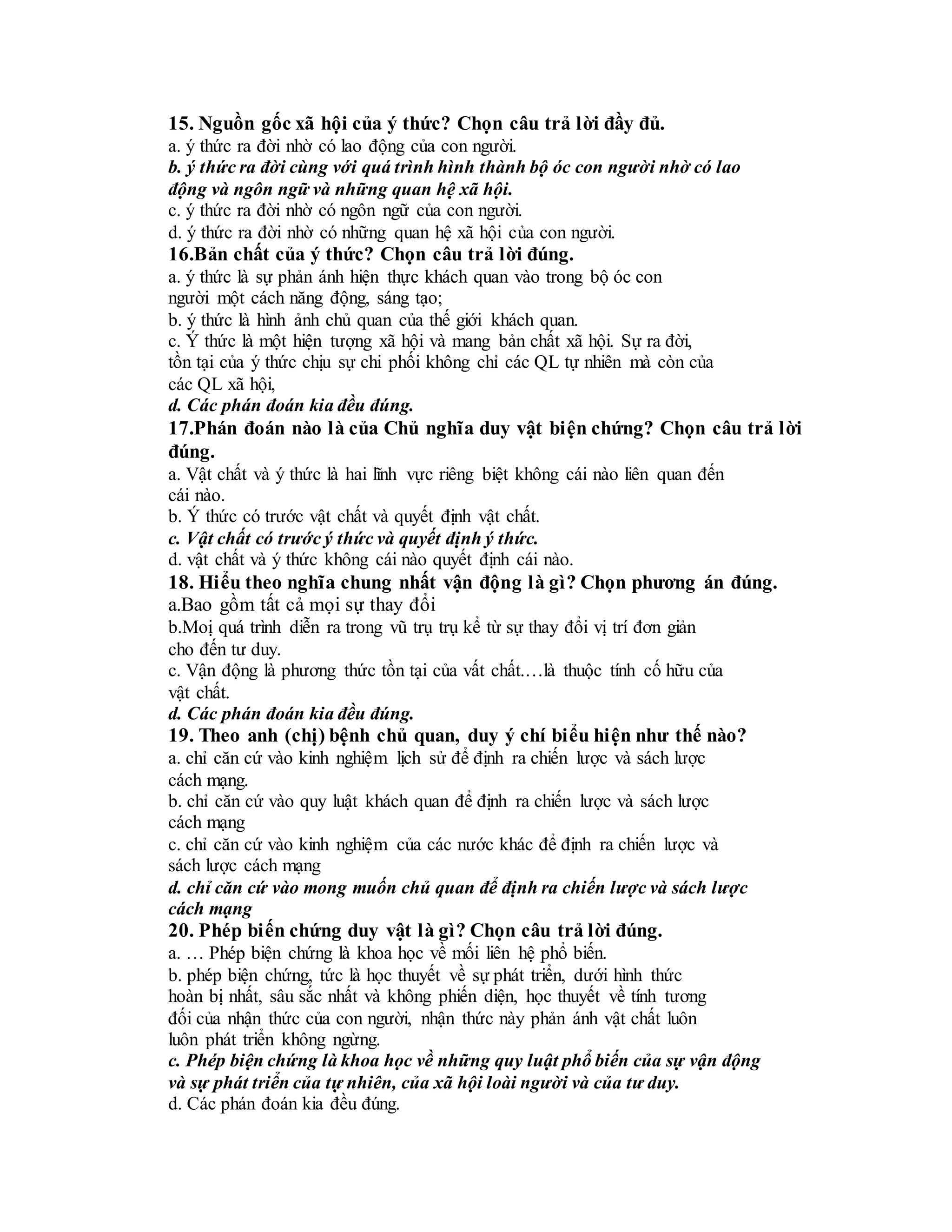 15. Nguồn gốc xã hội của ý thức? Chọn câu trả lời đầy đủ.
a. ý thức ra đời nhờ có lao động của con người.
b. ý thức ra đời cùng với quá trình hình thành bộ óc con người nhờ có lao
động và ngôn ngữ và những quan hệ xã hội.
c. ý thức ra đời nhờ có ngôn ngữ của con người.
d. ý thức ra đời nhờ có những quan hệ xã hội của con người.
16.Bản chất của ý thức? Chọn câu trả lời đúng.
a. ý thức là sự phản ánh hiện thực khách quan vào trong bộ óc con
người một cách năng động, sáng tạo;
b. ý thức là hình ảnh chủ quan của thế giới khách quan.
c. Ý thức là một hiện tượng xã hội và mang bản chất xã hội. Sự ra đời,
tồn tại của ý thức chịu sự chi phối không chỉ các QL tự nhiên mà còn của
các QL xã hội,
d. Các phán đoán kia đều đúng.
17.Phán đoán nào là của Chủ nghĩa duy vật biện chứng? Chọn câu trả lời
đúng.
a. Vật chất và ý thức là hai lĩnh vực riêng biệt không cái nào liên quan đến
cái nào.
b. Ý thức có trước vật chất và quyết định vật chất.
c. Vật chất có trước ý thức và quyết định ý thức.
d. vật chất và ý thức không cái nào quyết định cái nào.
18. Hiểu theo nghĩa chung nhất vận động là gì? Chọn phương án đúng.
a.Bao gồm tất cả mọi sự thay đổi
b.Moị quá trình diễn ra trong vũ trụ trụ kể từ sự thay đổi vị trí đơn giản
cho đến tư duy.
c. Vận động là phương thức tồn tại của vất chất.…là thuộc tính cố hữu của
vật chất.
d. Các phán đoán kia đều đúng.
19. Theo anh (chị) bệnh chủ quan, duy ý chí biểu hiện như thế nào?
a. chỉ căn cứ vào kinh nghiệm lịch sử để định ra chiến lược và sách lược
cách mạng.
b. chỉ căn cứ vào quy luật khách quan để định ra chiến lược và sách lược
cách mạng
c. chỉ căn cứ vào kinh nghiệm của các nước khác để định ra chiến lược và
sách lược cách mạng
d. chỉ căn cứ vào mong muốn chủ quan để định ra chiến lược và sách lược
cách mạng
20. Phép biến chứng duy vật là gì? Chọn câu trả lời đúng.
a. … Phép biện chứng là khoa học về mối liên hệ phổ biến.
b. phép biện chứng, tức là học thuyết về sự phát triển, dưới hình thức
hoàn bị nhất, sâu sắc nhất và không phiến diện, học thuyết về tính tương
đối của nhận thức của con người, nhận thức này phản ánh vật chất luôn
luôn phát triển không ngừng.
c. Phép biện chứng là khoa học về những quy luật phổ biến của sự vận động
và sự phát triển của tự nhiên, của xã hội loài người và của tư duy.
d. Các phán đoán kia đều đúng.
 