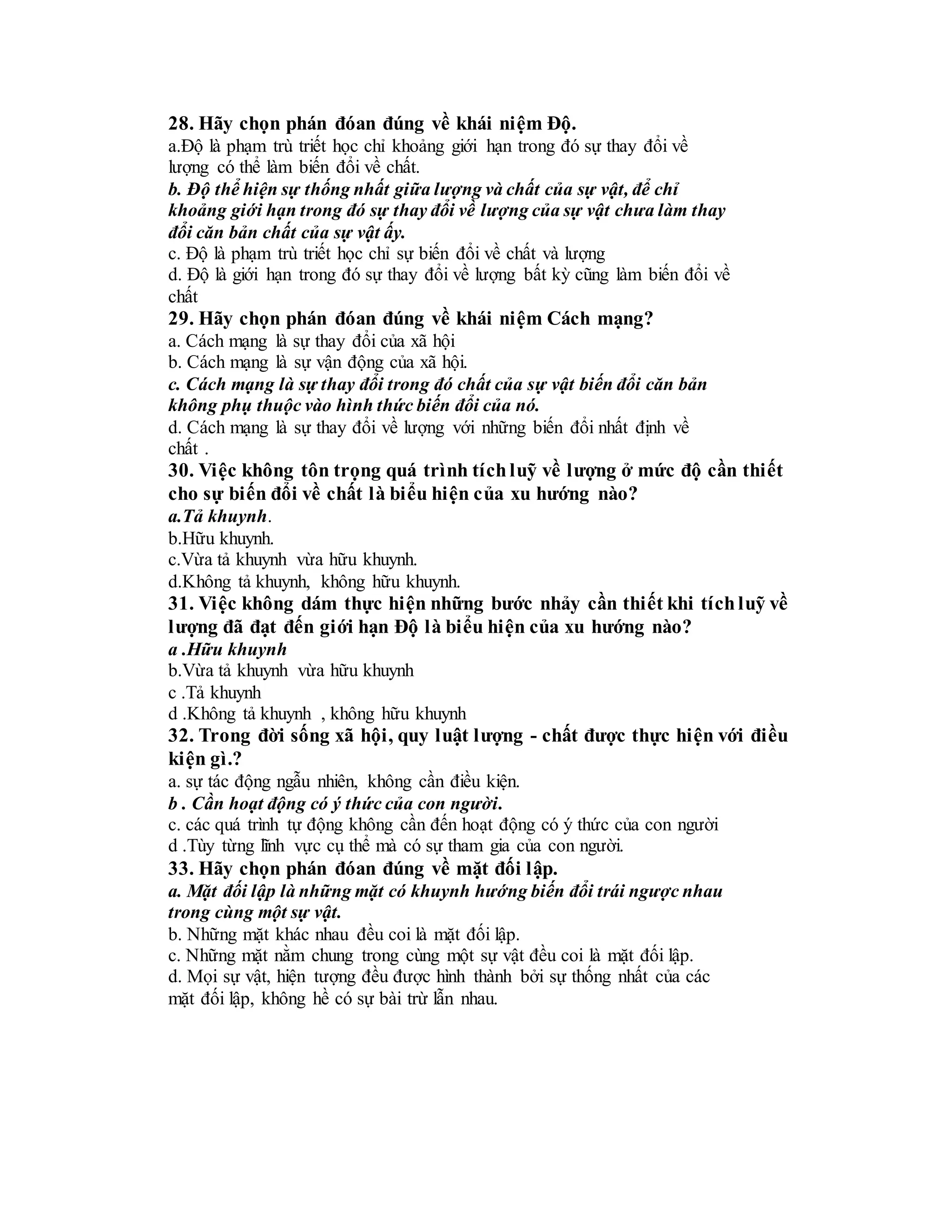 28. Hãy chọn phán đóan đúng về khái niệm Độ.
a.Độ là phạm trù triết học chỉ khoảng giới hạn trong đó sự thay đổi về
lượng có thể làm biến đổi về chất.
b. Độ thể hiện sự thống nhất giữa lượng và chất của sự vật, để chỉ
khoảng giới hạn trong đó sự thay đổi về lượng của sự vật chưa làm thay
đổi căn bản chất của sự vật ấy.
c. Độ là phạm trù triết học chỉ sự biến đổi về chất và lượng
d. Độ là giới hạn trong đó sự thay đổi về lượng bất kỳ cũng làm biến đổi về
chất
29. Hãy chọn phán đóan đúng về khái niệm Cách mạng?
a. Cách mạng là sự thay đổi của xã hội
b. Cách mạng là sự vận động của xã hội.
c. Cách mạng là sự thay đổi trong đó chất của sự vật biến đổi căn bản
không phụ thuộc vào hình thức biến đổi của nó.
d. Cách mạng là sự thay đổi về lượng với những biến đổi nhất định về
chất .
30. Việc không tôn trọng quá trình tíchluỹ về lượng ở mức độ cần thiết
cho sự biến đổi về chất là biểu hiện của xu hướng nào?
a.Tả khuynh.
b.Hữu khuynh.
c.Vừa tả khuynh vừa hữu khuynh.
d.Không tả khuynh, không hữu khuynh.
31. Việc không dám thực hiện những bước nhảy cần thiết khi tíchluỹ về
lượng đã đạt đến giới hạn Độ là biểu hiện của xu hướng nào?
a .Hữu khuynh
b.Vừa tả khuynh vừa hữu khuynh
c .Tả khuynh
d .Không tả khuynh , không hữu khuynh
32. Trong đời sống xã hội, quy luật lượng - chất được thực hiện với điều
kiện gì.?
a. sự tác động ngẫu nhiên, không cần điều kiện.
b . Cần hoạt động có ý thức của con người.
c. các quá trình tự động không cần đến hoạt động có ý thức của con người
d .Tùy từng lĩnh vực cụ thể mà có sự tham gia của con người.
33. Hãy chọn phán đóan đúng về mặt đối lập.
a. Mặt đối lập là những mặt có khuynh hướng biến đổi trái ngược nhau
trong cùng một sự vật.
b. Những mặt khác nhau đều coi là mặt đối lập.
c. Những mặt nằm chung trong cùng một sự vật đều coi là mặt đối lập.
d. Mọi sự vật, hiện tượng đều được hình thành bởi sự thống nhất của các
mặt đối lập, không hề có sự bài trừ lẫn nhau.
 
