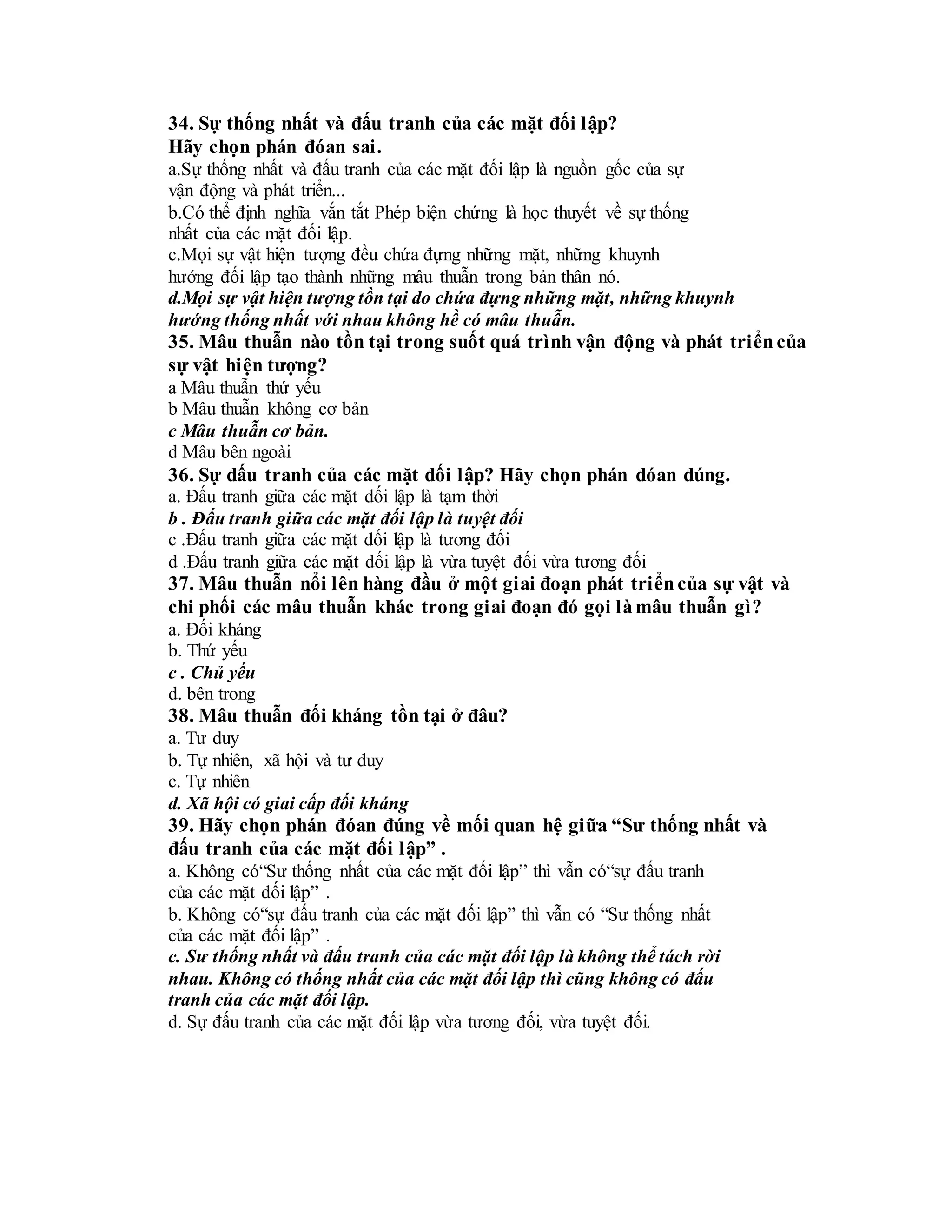 34. Sự thống nhất và đấu tranh của các mặt đối lập?
Hãy chọn phán đóan sai.
a.Sự thống nhất và đấu tranh của các mặt đối lập là nguồn gốc của sự
vận động và phát triển...
b.Có thể định nghĩa vắn tắt Phép biện chứng là học thuyết về sự thống
nhất của các mặt đối lập.
c.Mọi sự vật hiện tượng đều chứa đựng những mặt, những khuynh
hướng đối lập tạo thành những mâu thuẫn trong bản thân nó.
d.Mọi sự vật hiện tượng tồn tại do chứa đựng những mặt, những khuynh
hướng thống nhất với nhau không hề có mâu thuẫn.
35. Mâu thuẫn nào tồn tại trong suốt quá trình vận động và phát triểncủa
sự vật hiện tượng?
a Mâu thuẫn thứ yếu
b Mâu thuẫn không cơ bản
c Mâu thuẫn cơ bản.
d Mâu bên ngoài
36. Sự đấu tranh của các mặt đối lập? Hãy chọn phán đóan đúng.
a. Đấu tranh giữa các mặt dối lập là tạm thời
b . Đấu tranh giữa các mặt đối lập là tuyệt đối
c .Đấu tranh giữa các mặt dối lập là tương đối
d .Đấu tranh giữa các mặt dối lập là vừa tuyệt đối vừa tương đối
37. Mâu thuẫn nổi lên hàng đầu ở một giai đoạn phát triểncủa sự vật và
chi phối các mâu thuẫn khác trong giai đoạn đó gọi làmâu thuẫn gì?
a. Đối kháng
b. Thứ yếu
c . Chủ yếu
d. bên trong
38. Mâu thuẫn đối kháng tồn tại ở đâu?
a. Tư duy
b. Tự nhiên, xã hội và tư duy
c. Tự nhiên
d. Xã hội có giai cấp đối kháng
39. Hãy chọn phán đóan đúng về mối quan hệ giữa “Sư thống nhất và
đấu tranh của các mặt đối lập” .
a. Không có“Sư thống nhất của các mặt đối lập” thì vẫn có“sự đấu tranh
của các mặt đối lập” .
b. Không có“sự đấu tranh của các mặt đối lập” thì vẫn có “Sư thống nhất
của các mặt đối lập” .
c. Sư thống nhất và đấu tranh của các mặt đối lập là không thể tách rời
nhau. Không có thống nhất của các mặt đối lập thì cũng không có đấu
tranh của các mặt đối lập.
d. Sự đấu tranh của các mặt đối lập vừa tương đối, vừa tuyệt đối.
 