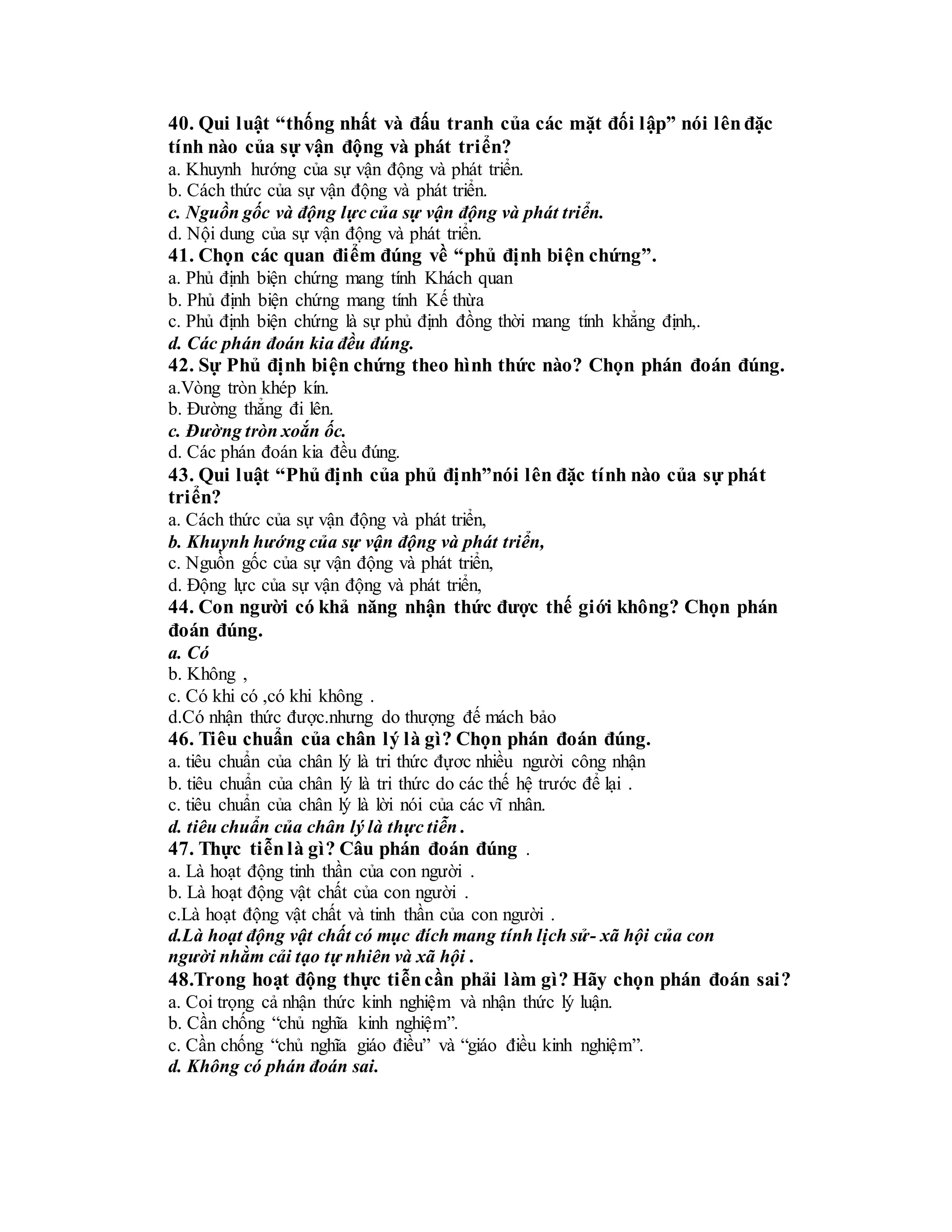 40. Qui luật “thống nhất và đấu tranh của các mặt đối lập” nói lênđặc
tính nào của sự vận động và phát triển?
a. Khuynh hướng của sự vận động và phát triển.
b. Cách thức của sự vận động và phát triển.
c. Nguồn gốc và động lực của sự vận động và phát triển.
d. Nội dung của sự vận động và phát triển.
41. Chọn các quan điểm đúng về “phủ định biện chứng”.
a. Phủ định biện chứng mang tính Khách quan
b. Phủ định biện chứng mang tính Kế thừa
c. Phủ định biện chứng là sự phủ định đồng thời mang tính khẳng định,.
d. Các phán đoán kia đều đúng.
42. Sự Phủ định biện chứng theo hình thức nào? Chọn phán đoán đúng.
a.Vòng tròn khép kín.
b. Đường thẳng đi lên.
c. Đường tròn xoắn ốc.
d. Các phán đoán kia đều đúng.
43. Qui luật “Phủ định của phủ định”nói lên đặc tính nào của sự phát
triển?
a. Cách thức của sự vận động và phát triển,
b. Khuynh hướng của sự vận động và phát triển,
c. Nguồn gốc của sự vận động và phát triển,
d. Động lực của sự vận động và phát triển,
44. Con người có khả năng nhận thức được thế giới không? Chọn phán
đoán đúng.
a. Có
b. Không ,
c. Có khi có ,có khi không .
d.Có nhận thức được.nhưng do thượng đế mách bảo
46. Tiêu chuẩn của chân lý là gì? Chọn phán đoán đúng.
a. tiêu chuẩn của chân lý là tri thức đựơc nhiều người công nhận
b. tiêu chuẩn của chân lý là tri thức do các thế hệ trước để lại .
c. tiêu chuẩn của chân lý là lời nói của các vĩ nhân.
d. tiêu chuẩn của chân lý là thực tiễn .
47. Thực tiễnlà gì? Câu phán đoán đúng .
a. Là hoạt động tinh thần của con người .
b. Là hoạt động vật chất của con người .
c.Là hoạt động vật chất và tinh thần của con người .
d.Là hoạt động vật chất có mục đích mang tính lịch sử- xã hội của con
người nhằm cải tạo tự nhiên và xã hội .
48.Trong hoạt động thực tiễncần phải làm gì? Hãy chọn phán đoán sai?
a. Coi trọng cả nhận thức kinh nghiệm và nhận thức lý luận.
b. Cần chống “chủ nghĩa kinh nghiệm”.
c. Cần chống “chủ nghĩa giáo điều” và “giáo điều kinh nghiệm”.
d. Không có phán đoán sai.
 