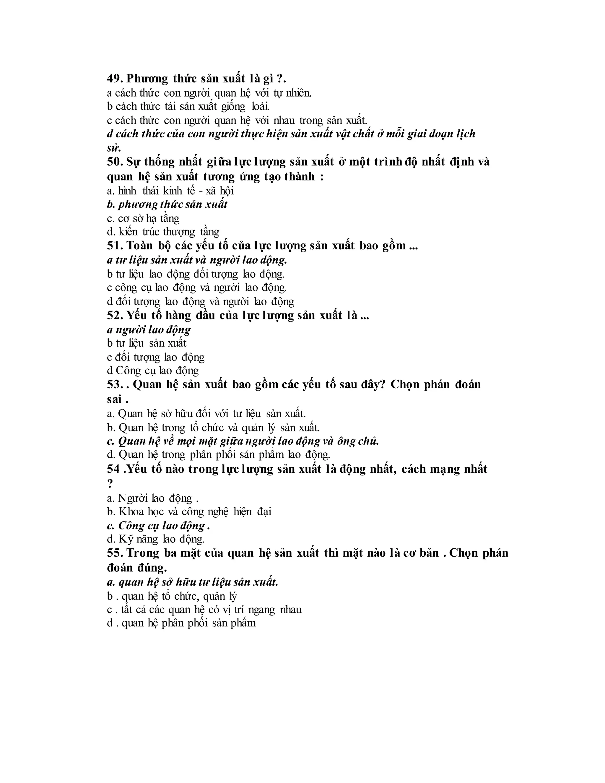 49. Phương thức sản xuất là gì ?.
a cách thức con người quan hệ với tự nhiên.
b cách thức tái sản xuất giống loài.
c cách thức con người quan hệ với nhau trong sản xuất.
d cách thức của con người thực hiện sản xuất vật chất ở mỗi giai đoạn lịch
sử.
50. Sự thống nhất giữa lực lượng sản xuất ở một trìnhđộ nhất định và
quan hệ sản xuất tương ứng tạo thành :
a. hình thái kinh tế - xã hội
b. phương thức sản xuất
c. cơ sở hạ tầng
d. kiến trúc thượng tầng
51. Toàn bộ các yếu tố của lực lượng sản xuất bao gồm ...
a tư liệu sản xuất và người lao động.
b tư liệu lao động đối tượng lao động.
c công cụ lao động và người lao động.
d đối tượng lao động và người lao động
52. Yếu tố hàng đầu của lực lượng sản xuất là ...
a người lao động
b tư liệu sản xuất
c đối tượng lao động
d Công cụ lao động
53. . Quan hệ sản xuất bao gồm các yếu tố sau đây? Chọn phán đoán
sai .
a. Quan hệ sở hữu đối với tư liệu sản xuất.
b. Quan hệ trong tổ chức và quản lý sản xuất.
c. Quan hệ về mọi mặt giữa người lao động và ông chủ.
d. Quan hệ trong phân phối sản phẩm lao động.
54 .Yếu tố nào trong lực lượng sản xuất là động nhất, cách mạng nhất
?
a. Người lao động .
b. Khoa học và công nghệ hiện đại
c. Công cụ lao động .
d. Kỹ năng lao động.
55. Trong ba mặt của quan hệ sản xuất thì mặt nào là cơ bản . Chọn phán
đoán đúng.
a. quan hệ sở hữu tư liệu sản xuất.
b . quan hệ tổ chức, quản lý
c . tất cả các quan hệ có vị trí ngang nhau
d . quan hệ phân phối sản phẩm
 