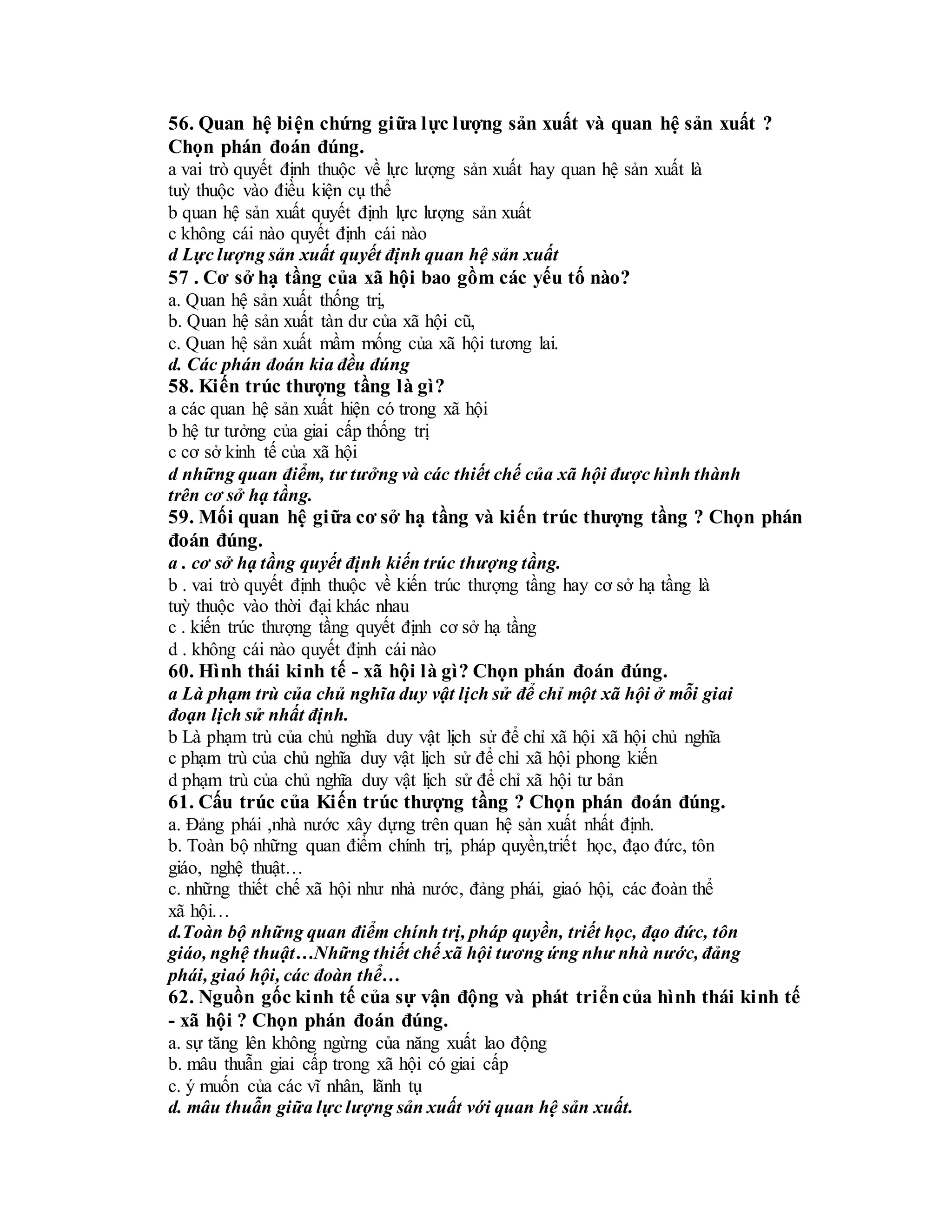 56. Quan hệ biện chứng giữa lực lượng sản xuất và quan hệ sản xuất ?
Chọn phán đoán đúng.
a vai trò quyết định thuộc về lực lượng sản xuất hay quan hệ sản xuất là
tuỳ thuộc vào điều kiện cụ thể
b quan hệ sản xuất quyết định lực lượng sản xuất
c không cái nào quyết định cái nào
d Lực lượng sản xuất quyết định quan hệ sản xuất
57 . Cơ sở hạ tầng của xã hội bao gồm các yếu tố nào?
a. Quan hệ sản xuất thống trị,
b. Quan hệ sản xuất tàn dư của xã hội cũ,
c. Quan hệ sản xuất mầm mống của xã hội tương lai.
d. Các phán đoán kia đều đúng
58. Kiến trúc thượng tầng là gì?
a các quan hệ sản xuất hiện có trong xã hội
b hệ tư tưởng của giai cấp thống trị
c cơ sở kinh tế của xã hội
d những quan điểm, tư tưởng và các thiết chế của xã hội được hình thành
trên cơ sở hạ tầng.
59. Mối quan hệ giữa cơ sở hạ tầng và kiến trúc thượng tầng ? Chọn phán
đoán đúng.
a . cơ sở hạ tầng quyết định kiến trúc thượng tầng.
b . vai trò quyết định thuộc về kiến trúc thượng tầng hay cơ sở hạ tầng là
tuỳ thuộc vào thời đại khác nhau
c . kiến trúc thượng tầng quyết định cơ sở hạ tầng
d . không cái nào quyết định cái nào
60. Hình thái kinh tế - xã hội là gì? Chọn phán đoán đúng.
a Là phạm trù của chủ nghĩa duy vật lịch sử để chỉ một xã hội ở mỗi giai
đoạn lịch sử nhất định.
b Là phạm trù của chủ nghĩa duy vật lịch sử để chỉ xã hội xã hội chủ nghĩa
c phạm trù của chủ nghĩa duy vật lịch sử để chỉ xã hội phong kiến
d phạm trù của chủ nghĩa duy vật lịch sử để chỉ xã hội tư bản
61. Cấu trúc của Kiến trúc thượng tầng ? Chọn phán đoán đúng.
a. Đảng phái ,nhà nước xây dựng trên quan hệ sản xuất nhất định.
b. Toàn bộ những quan điểm chính trị, pháp quyền,triết học, đạo đức, tôn
giáo, nghệ thuật…
c. những thiết chế xã hội như nhà nước, đảng phái, giaó hội, các đoàn thể
xã hội…
d.Toàn bộ những quan điểm chính trị, pháp quyền, triết học, đạo đức, tôn
giáo, nghệ thuật…Những thiết chế xã hội tương ứng như nhà nước, đảng
phái, giaó hội, các đoàn thể…
62. Nguồn gốc kinh tế của sự vận động và phát triểncủa hình thái kinh tế
- xã hội ? Chọn phán đoán đúng.
a. sự tăng lên không ngừng của năng xuất lao động
b. mâu thuẫn giai cấp trong xã hội có giai cấp
c. ý muốn của các vĩ nhân, lãnh tụ
d. mâu thuẫn giữa lực lượng sản xuất với quan hệ sản xuất.
 