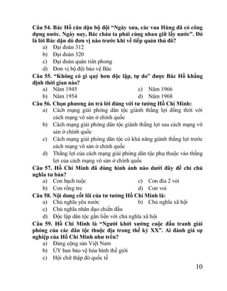 10
Câu 54. Bác Hồ căn dặn bộ đội “Ngày xưa, các vua Hùng đã có công
dựng nước. Ngày nay, Bác cháu ta phải cùng nhau giữ lấy nước”. Đó
là lời Bác dặn dò đơn vị nào trước khi về tiếp quản thủ đô?
a) Đại đoàn 312
b) Đại đoàn 320
c) Đại đoàn quân tiên phong
d) Đơn vị bộ đội bảo vệ Bác
Câu 55. “Không có gì quý hơn độc lập, tự do” được Bác Hồ khẳng
định thời gian nào?
a) Năm 1945
b) Năm 1954
c) Năm 1966
d) Năm 1968
Câu 56. Chọn phương án trả lời đúng với tư tưởng Hồ Chí Minh:
a) Cách mạng giải phóng dân tộc giành thắng lợi đồng thời với
cách mạng vô sản ở chính quốc
b) Cách mạng giải phóng dân tộc giành thắng lợi sau cách mạng vô
sản ở chính quốc
c) Cách mạng giải phóng dân tộc có khả năng giành thắng lợi trước
cách mạng vô sản ở chính quốc
d) Thắng lợi của cách mạng giải phóng dân tộc phụ thuộc vào thắng
lợi của cách mạng vô sản ở chính quốc
Câu 57. Hồ Chí Minh đã dùng hình ảnh nào dưới đây để chỉ chủ
nghĩa tư bản?
a) Con bạch tuộc
b) Con rồng tre
c) Con đỉa 2 vòi
d) Con voi
Câu 58. Nội dung cốt lõi của tư tưởng Hồ Chí Minh là:
a) Chủ nghĩa yêu nước b) Chủ nghĩa xã hội
c) Chủ nghĩa nhân đạo chiến đấu
d) Độc lập dân tộc gắn liền với chủ nghĩa xã hội
Câu 59. Hồ Chí Minh là “Người khởi xướng cuộc đấu tranh giải
phóng của các dân tộc thuộc địa trong thế kỷ XX”. Ai đánh giá sự
nghiệp của Hồ Chí Minh như trên?
a) Đảng cộng sản Việt Nam
b) ỦY ban bảo vệ hòa bình thế giới
c) Hội chữ thập đỏ quốc tế
 