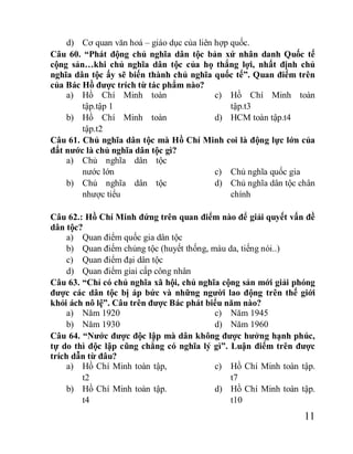 11
d) Cơ quan văn hoá – giáo dục của liên hợp quốc.
Câu 60. “Phát động chủ nghĩa dân tộc bản xứ nhân danh Quốc tế
cộng sản…khi chủ nghĩa dân tộc của họ thắng lợi, nhất định chủ
nghĩa dân tộc ấy sẽ biến thành chủ nghĩa quốc tế”. Quan điểm trên
của Bác Hồ được trích từ tác phẩm nào?
a) Hồ Chí Minh toàn
tập.tập 1
b) Hồ Chí Minh toàn
tập.t2
c) Hồ Chí Minh toàn
tập.t3
d) HCM toàn tập.t4
Câu 61. Chủ nghĩa dân tộc mà Hồ Chí Minh coi là động lực lớn của
đất nước là chủ nghĩa dân tộc gì?
a) Chủ nghĩa dân tộc
nước lớn
b) Chủ nghĩa dân tộc
nhược tiểu
c) Chủ nghĩa quốc gia
d) Chủ nghĩa dân tộc chân
chính
Câu 62.: Hồ Chí Minh đứng trên quan điểm nào để giải quyết vấn đề
dân tộc?
a) Quan điểm quốc gia dân tộc
b) Quan điểm chủng tộc (huyết thống, màu da, tiếng nói..)
c) Quan điểm đại dân tộc
d) Quan điểm giai cấp công nhân
Câu 63. “Chỉ có chủ nghĩa xã hội, chủ nghĩa cộng sản mới giải phóng
được các dân tộc bị áp bức và những người lao động trên thế giới
khỏi ách nô lệ”. Câu trên được Bác phát biểu năm nào?
a) Năm 1920
b) Năm 1930
c) Năm 1945
d) Năm 1960
Câu 64. “Nước được độc lập mà dân không được hưởng hạnh phúc,
tự do thì độc lập cũng chẳng có nghĩa lý gì”. Luận điểm trên được
trích dẫn từ đâu?
a) Hồ Chí Minh toàn tập,
t2
b) Hồ Chí Minh toàn tập.
t4
c) Hồ Chí Minh toàn tập.
t7
d) Hồ Chí Minh toàn tập.
t10
 