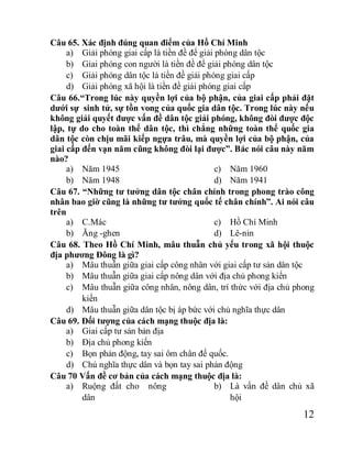 12
Câu 65. Xác định đúng quan điểm của Hồ Chí Minh
a) Giải phóng giai cấp là tiền đề để giải phóng dân tộc
b) Gỉai phóng con người là tiền đề để giải phóng dân tộc
c) Giải phóng dân tộc là tiền đề giải phóng giai cấp
d) Giải phóng xã hội là tiền đề giải phóng giai cấp
Câu 66.“Trong lúc này quyền lợi của bộ phận, của giai cấp phải đặt
dưới sự sinh tử, sự tồn vong của quốc gia dân tộc. Trong lúc này nếu
không giải quyết được vấn đề dân tộc giải phóng, không đòi được độc
lập, tự do cho toàn thể dân tộc, thì chẳng những toàn thể quốc gia
dân tộc còn chịu mãi kiếp ngựa trâu, mà quyền lợi của bộ phận, của
giai cấp đến vạn năm cũng không đòi lại được”. Bác nói câu này năm
nào?
a) Năm 1945
b) Năm 1948
c) Năm 1960
d) Năm 1941
Câu 67. “Những tư tưởng dân tộc chân chính trong phong trào công
nhân bao giờ cũng là những tư tưởng quốc tế chân chính”. Ai nói câu
trên
a) C.Mác
b) Ăng -ghen
c) Hồ Chí Minh
d) Lê-nin
Câu 68. Theo Hồ Chí Minh, mâu thuẫn chủ yếu trong xã hội thuộc
địa phương Đông là gì?
a) Mâu thuẫn giữa giai cấp công nhân với giai cấp tư sản dân tộc
b) Mâu thuẫn giữa giai cấp nông dân với địa chủ phong kiến
c) Mâu thuẫn giữa công nhân, nông dân, trí thức với địa chủ phong
kiến
d) Mâu thuẫn giữa dân tộc bị áp bức với chủ nghĩa thực dân
Câu 69. Đối tượng của cách mạng thuộc địa là:
a) Giai cấp tư sản bản địa
b) Địa chủ phong kiến
c) Bọn phản động, tay sai ôm chân đế quốc.
d) Chủ nghĩa thực dân và bọn tay sai phản động
Câu 70 Vấn đề cơ bản của cách mạng thuộc địa là:
a) Ruộng đất cho nông
dân
b) Là vấn đề dân chủ xã
hội
 
