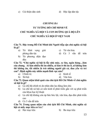 13
c) Cải thiện dân sinh d) Độc lập dân tộc
CHƯƠNG BA
TƯ TƯỞNG HỒ CHÍ MINH VỀ
CHỦ NGHĨA XÃ HỘI VÀ CON ĐƯỜNG QUÁ ĐỘ LÊN
CHỦ NGHĨA XÃ HỘI Ở VIỆT NAM
Câu 71. Đặc trưng Hồ Chí Minh khi Người tiếp cận chủ nghĩa xã hội
là gì?
a) Từ khát vọng giải
phóng dân tộc
b) Từ phương diện đạo
đức
c) Từ văn hóa
d) Cả 3 vấn đề trên
Câu 72. “Chủ nghĩa xã hội là lấy nhà máy, xe lửa, ngân hàng…làm
của chung. Ai làm nhiều thì ăn nhiều, ai làm ít thì ăn ít, ai không làm
thì không ăn, tất nhiên là trừ những người già cả, đau yếu và trẻ
con”. Định nghĩa này nhấn mạnh lĩnh vực nào?
a) Chính trị
b) Xã hội
c) Kinh tế
d) Văn hóa
Câu 73. Quan niệm khái quát của chủ tịch Hồ Chí Minh về chủ nghĩa
xã hội là gì?
a) Là chế độ chính trị do nhân dân lao động làm chủ
b) Là chế độ xã hội có nền kinh tế phát triển gắn với sự phát triển
của khoa học kỹ thuật
c) Là chế độ không còn áp bức bóc lột, văn hóa, đạo đức phát triển
cao
d) Cả 3 vấn đề trên
Câu 74. Trong quan niệm của chủ tịch Hồ Chí Minh, chủ nghĩa xã
hội có mấy mục tiêu cơ bản?
a) Hai mục tiêu b) Ba mục tiêu
 