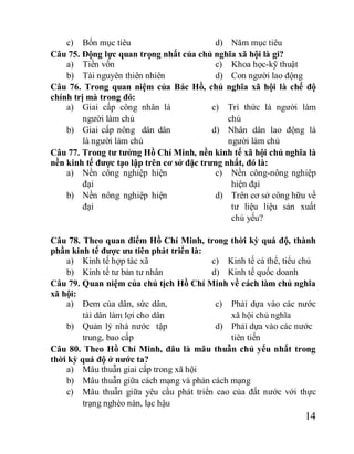 14
c) Bốn mục tiêu d) Năm mục tiêu
Câu 75. Động lực quan trọng nhất của chủ nghĩa xã hội là gi?
a) Tiền vốn
b) Tài nguyên thiên nhiên
c) Khoa học-kỹ thuật
d) Con người lao động
Câu 76. Trong quan niệm của Bác Hồ, chủ nghĩa xã hội là chế độ
chính trị mà trong đó:
a) Giai cấp công nhân là
người làm chủ
b) Giai cấp nông dân dân
là người làm chủ
c) Trí thức là người làm
chủ
d) Nhân dân lao động là
người làm chủ
Câu 77. Trong tư tưởng Hồ Chí Minh, nền kinh tế xã hội chủ nghĩa là
nền kinh tế được tạo lập trên cơ sở đặc trưng nhất, đó là:
a) Nền công nghiệp hiện
đại
b) Nền nông nghiệp hiện
đại
c) Nền công-nông nghiệp
hiện đại
d) Trên cơ sở công hữu về
tư liệu liệu sản xuất
chủ yếu?
Câu 78. Theo quan điểm Hồ Chí Minh, trong thời kỳ quá độ, thành
phần kinh tế được ưu tiên phát triển là:
a) Kinh tế hợp tác xã
b) Kinh tế tư bản tư nhân
c) Kinh tế cá thể, tiểu chủ
d) Kinh tế quốc doanh
Câu 79. Quan niệm của chủ tịch Hồ Chí Minh về cách làm chủ nghĩa
xã hội:
a) Đem của dân, sức dân,
tài dân làm lợi cho dân
b) Quản lý nhà nước tập
trung, bao cấp
c) Phải dựa vào các nước
xã hội chủ nghĩa
d) Phải dựa vào các nước
tiên tiến
Câu 80. Theo Hồ Chí Minh, đâu là mâu thuẫn chủ yếu nhất trong
thời kỳ quá độ ở nước ta?
a) Mâu thuẫn giai cấp trong xã hội
b) Mâu thuẫn giữa cách mạng và phản cách mạng
c) Mâu thuẫn giữa yêu cầu phát triển cao của đất nước với thực
trạng nghèo nàn, lạc hậu
 