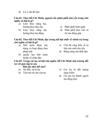 15
d) Cả 3 vấn đề trên
Câu 81. Theo Hồ Chí Minh, nguyên tắc phân phối chủ yếu trong chủ
nghĩa xã hội là gì?
a) Làm theo năng lực,
hưởng theo nhu cầu
b) Làm theo năng lực
hưởng theo lao động
c) Phân phối bình quân
d) Phân phối theo vốn và
tài sản đóng góp
Câu 82. Theo Hồ Chí Minh, đặc trưng nổi bật nhất về chính trị trong
chủ nghĩa xã hội là gì?
a) Nhà nước được xây
dựng và hoạt động theo
pháp luật
b) quyền lực nhà nước
thuộc về nhân dân
c) Chế độ công hữu về tư
liệu sản xuất chủ yếu
d) Đảng cộng sản lãnh đạo
Câu 83. Trong cải tạo xã hội chủ nghĩa, Hồ Chí Minh chủ trương đối
xử với giai cấp tư sản
Dân tộc như thế nào?
a) Xử bắn, xử tù họ
b) Tịch thu tài sản của họ
c) Coi họ là đối tượng
nguy hiểm
d) Cải tạo họ thành người
lao động mới
 