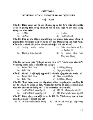 16
CHƯƠNG IV
TƯ TƯỞNG HỒ CHÍ MINH VỀ ĐẢNG CỘNG SẢN
VIỆT NAM
Câu 84. Đảng cộng sản là sản phẩm của sự kết hợp giữa chủ nghĩa
Mác và phong trào công nhân.Ai nói về quy luật ra đời của Đảng
cộng sản như trên?
a) C.Mác
b) Lê-Nin
c) S.talin
d) Hồ Chí Minh
Câu 85. Chủ nghĩa Mác-lenin kết hợp với phong trào công nhân và
phong trào yêu nước dẫn tới sự ra đời của Đảng cộng sản Việt Nam.
Câu trên trích từ tác phẩm nào của chủ tịch Hồ chí Minh?
a) Đường cách mệnh
b) Thường thức chính trị
c) Diễn văn chính trị đọc
tại đại hội III
d) Ba mươi năm hoạt
động của Đảng
Câu 86. Ai soạn thảo “Chánh cương vắn tắt”, “sách lược vắn tắt”,
“chương trình, điều lệ vắn tắt của Đảng”?
a) Trịnh Đình Cửu
b) Trần Phú
c) Lê Hồng Phong
d) Nguyễn Ái Quốc
Câu 87. Ai chủ trì hội nghị hợp nhất 3 tổ chức cộng sản của nước ta?
a) Trịnh Đình Cửu
b) Trần Phú
c) Nguyễn Ái Quốc
d) Lê Hồng Phong
Câu 88. “Lực lượng của giai cấp công nhân và nhân dân lao động là
rất to lớn, là vô cùng vô tận. Nhưng lực lượng ấy cần có Đảng lãnh
đạo mới chắc chắn thắng lợi”. Câu trên trích từ sách nào?
a) Hồ Chí Minh toàn tập.t9
b) Hồ Chí Minh toàn tập.t10
c) Hồ Chí Minh toàn tập.t11
d) Hồ Chí Minh toàn tập.t12
Câu 89. Đảng cộng sản Việt Nam, do Hồ Chí Minh sáng lập và lãnh
đạo, hoạt dộng vì lợi ích của ai?
a) Vì lợi ích của bản thân Đảng b) Vì lợi ích của giai cấp công
nhân
 