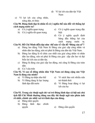17
c) Vì lợi ích của công nhân,
nông dân, trí thức
d) Vì lợi ích của dân tộc Việt
Nam
Câu 90. Đảng lãnh đạo là nhân tố có ý nghĩa thế nào đối với thắng lợi
cách mạng nước ta?
a) Có ý nghĩa quan trọng
b) Có ý nghĩa rất quan trọng
c) Có ý nghĩa quan trọng đặc
biệt
d) Có ý nghĩa quyết định
hàng đầu thắng lợi của
cách mạng nước ta.
Câu 91. Hồ Chí Minh diễn đạt như thế nào về vấn đề “Đảng của ai”?
a) Đảng lao động Việt Nam là Đảng của giai cấp công nhân và
nhân dân lao động, nên nó phải là Đảng của dân tộc Việt Nam.
b) Đảng lao động là tổ chức cao nhất của giai công nhân và nhân
dân lao động, nên nó phải là Đảng của giai cấp cần lao và đại
biểu lợi ích của cả dân tộc.
c) Đảng là đảng của giai cấp lao động, mà cũng là Đảng của toàn
dân.
d) Cả 3 câu trên
Câu 92. Vì sao số đông nhân dân Việt Nam coi đảng cộng sản Việt
Nam là đảng của mình?
a) Vì Đảng tự nhận như thế
b) Vì Đảng đang là lực lượng
lãnh đạo đất nước
c) Vì sách báo nói nhiều nên
trở thành thói
d) Vì Đảng hoạt động vì lợi
ích của họ
Câu 93. Trong các thuật ngữ chỉ vai trò Đảng lãnh đạo xã hội mà chủ
tịch Hồ Chí Minh thường dùng sau đây thì thuật ngữ nào phản ánh
rõ nhất, chính xác nhất vai trò lãnh đạo của đảng.
a) Đảng nắm quyền
b) Đảng lãnh đạo chính
quyền c) Đảng cầm quyền
 