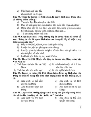 18
d) Các thuật ngữ trên đều
phản ánh rõ vai trò của
Đảng
Câu 94. Trong tư tưởng Hồ Chí Minh, là người lãnh đạo, Đảng phải
có những phẩm chất gì?
a) Tư cách, đạo đức, năng lực cần thiết
b) Phải có khả năng làm cho dân tin, dân mến, dân phục, dân theo
c) Đảng phải gắn bó mật thiết với nhân dân, nghe ý kiến của dân,
học nhân dân, chịu sự kiểm soát của nhân dân…
d) Tất cả những phẩm chất trên
Câu 95. Chọn đáp án sai trong những đáp án được rút ra từ mệnh đề
sau: “Đảng ta vừa là người lãnh đạo,vừa là người đầy tớ thật trung
thành của nhân dân”
a) Đầy tớ là tôi tớ, tôi đòi, theo đuôi quần chúng
b) Là tận tâm, tận lực phụng sự quần chúng
c) Là việc gì có lợi cho dân thì phải hết sức làm, việc gì có hại cho
dân thì phải hết sức tránh
d) Là khổ trước thiên hạ, vui sau thiên hạ
Câu 96. Theo Hồ Chí Minh, nền tảng tư tưởng của Đảng cộng sản
Việt Nam là:
a) Tinh hoa văn hóa dân tộc Việt
Nam
b) Tinh hoa văn hóa nhân loại
c) Là tinh hoá dân tộc và tinh hoa
văn hóa nhân loại
d) Là chủ nghĩa Mác-Lênin
Câu 97. Trong tư tưởng Hồ Chí Minh, luận điểm: sự lãnh đạo của
Đảng là nhân tố hàng đầu đưa cách mạng nước ta đến thắng lợi, là
để:
a) Xác định vị thế cầm
quyền của Đảng
b) Xác định mục đích của
Đảng
c) Xác định vai trò lãnh
đạo của Đảng
d) Xác định nhiệm vụ của
Đảng
Câu 98. Luận điểm “Đảng cộng sản là đảng của giai cấp công nhân,
của nhân dân lao động và của cả dân tộc”, là nhằm:
a) Xác định vai trò lãnh
đạo của Đảng
b) Xác định vị thế cầm
quyền của Đảng
 