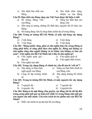 19
c) Xác định bản chất của
Đảng
d) Xác định chức năng,
nhiệm vụ của Đảng
Câu 99. Bản chất của Đảng cộng sản Việt Nam được thể hiện ở chỗ:
a) Số lượng Đảng viên
của Đảng
b) Năng lực lãnh đạo của
đảng viên
c) Nền tảng tư tưởng, đường lối lãnh đạo, nguyên tắc tổ chức của
Đảng
d) Số lượng đảng viên là công nhân chiếm đa số trong Đảng
Câu 100. Trong tư tưởng Hồ Chí Minh, có mấy nội dung xây dựng
Đảng?
a) 2 nội dung
b) 3 nội dung
c) 4 nội dung
d) 5 nội dung
Câu 101. “Đảng muốn vững, phải có chủ nghĩa làm cốt, trong Đảng ai
cũng phải hiểu, ai cũng phải theo chủ nghĩa ấy. Đảng mà không có
chủ nghĩa cũng như người không có trí khôn, tàu không có bàn chỉ
nam”. Chủ nghĩa mà Hồ Chí Minh nói ở đây là chủ nghĩa gì?
a) Chủ nghĩa quốc gia -
dân tộc
b) Chủ nghĩa tam dân
c) Chủ nghĩa quốc tế
d) Chủ nghĩa Mác-Lênin
Câu 102. Trong xây dựng Đảng về chính trị, vấn đề nào là “cốt tử”?
a) Xây dựng và thực hiện
nghị quyết của Đảng
b) Củng cố lập trường chính
trị
c) Nâng cao bản lĩnh chính trị
của Đảng viên
d) Xây dựng đường lối chính
trị
Câu 103. Trong tư tưởng Hồ Chí Minh, có mấy nguyên tắc xây dựng
Đảng?
a) 5 nguyên tắc
b) 6 nguyên tắc
c) 7 nguyên tắc
d) 4 nguyên tắc
Câu 104. Đảng ta là một Đảng cầm quyền, các đồng chí từ chi bộ đến
trung ương phải giữ gìn sự đoàn kết nhất trí trong Đảng như giữ gìn
con ngươi của mắt mình. Câu trên trích từ tác phẩm nào của Hồ Chi
Minh?
a) Diễn văn chính trị tại đại hội III của Đảng
 