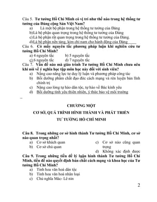 2
Câu 5. Tư tưởng Hồ Chí Minh có vị trí như thế nào trong hệ thống tư
tưởng của Đảng cộng Sản Việt Nam?
a) Là một bộ phận trong hệ thống tư tưởng của Đảng
b)Là bộ phận quan trọng trong hệ thống tư tưởng của Đảng
c)Là bộ phận rất quan trọng trong hệ thống tư tưởng của Đảng.
d)Là bộ phận nền tảng, kim chỉ nam cho hành động của Đảng
Câu 6. Có mấy nguyên tắc phương pháp luận khi nghiên cứu tư
tưởng Hồ Chí Minh?
a) 4 nguyên tắc b) 5 nguyên tắc
c) 6 nguyên tắc d) 7 nguyên tắc
Câu 7. Vấn đề nào mà giáo trình Tư tưởng Hồ Chí Minh chưa nêu
khi nói về ý nghĩa học tập môn học này đối với sinh viên?
a) Nâng cao năng lực tư duy lý luận và phương pháp công tác
b) Bồi dưỡng phẩm chất đạo đức cách mạng và rèn luyện bản lĩnh
chính trị
c) Nâng cao lòng tự hào dân tộc, tự hào về Bác kính yêu
d) Bồi dưỡng tình yêu thiên nhiên, ý thức bảo vệ môi trường
CHƯƠNG MỘT
CƠ SỞ, QUÁ TRÌNH HÌNH THÀNH VÀ PHÁT TRIỂN
TƯ TƯỞNG HỒ CHÍ MINH
Câu 8. Trong những cơ sở hình thành Tư tưởng Hồ Chí Minh, cơ sở
nào quan trọng nhất?
a) Cơ sở khách quan
b) Cơ sở chủ quan
c) Cơ sở nào cũng quan
trọng
d) Không xác định được
Câu 9. Trong những tiền đề lý lụận hình thành Tư tưởng Hồ Chí
Minh, tiền đề nào quyết định bản chất cách mạng và khoa học của Tư
tưởng Hồ Chí Minh?
a) Tinh hoa văn hoá dân tộc
b) Tinh hoa văn hoá nhân loại
c) Chủ nghĩa Mác- Lê nin
 