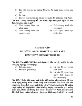 20
b) Bài nói chuyện tại trường Nguyễn Ái Quốc trung ương năm
1957
c) Di chúc
d) Bài nói chuyện với cán bộ cao cấp quân đội nhân dân Việt Nam
Câu 105. Trong tư tưởng Hồ Chí Minh, đặc trưng nổi bật nhất của
đạo đức cộng sản, là gì?
a) Tình thương dành cho
công nhân
b) Tình thương dành cho
người nghèo
c) Tình thương dành cho
con người
d) Chủ nghĩa nhân đạo
chiến đấu
CHƯƠNG NĂM
TƯ TƯỞNG HỒ CHÍ MINH VỀ ĐẠI ĐOÀN KẾT
DÂN TỘC VÀ ĐOÀN KẾT QUỐC TẾ
Câu 106. Theo Hồ Chí Minh, đại đoàn kết dân tộc có ý nghĩa thế nào
trong sự nghiệp cách mạng?
a) Rất quan trọng
b) Đặc biệt quan trọng
c) Là vấn đề có ý nghĩa
sách lược
d) Là vấn đề chiến lược
quyết định thắng lợi
của cách mạng
Câu 107. “Đoàn kết trong mặt trận Việt minh, nhân dân ta đã làm
cách mạng tháng Tám thành công, lập nên nước Việt Nam dân chủ
cộng hòa. Đoàn kết trong mặt trận Liên Việt, nhân dân ta đã kháng
chiến thắng lợi, lập lại hòa bình ở Đông dương, hoàn toàn giải phóng
miền Bắc. Đoàn kết trong mặt trận Tổ quốc Việt Nam, nhân dân ta
đã giành được thắng lợi trong công cuộc khôi phục kinh tế, cải tạo xã
 