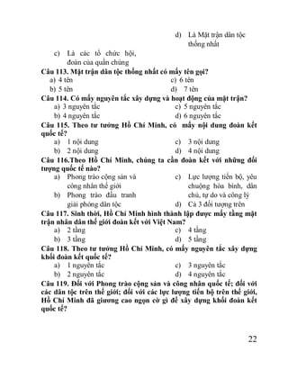 22
c) Là các tổ chức hội,
đoàn của quần chúng
d) Là Mặt trận dân tộc
thống nhất
Câu 113. Mặt trận dân tộc thống nhất có mấy tên gọi?
a) 4 tên
b) 5 tên
c) 6 tên
d) 7 tên
Câu 114. Có mấy nguyên tắc xây dựng và hoạt động của mặt trận?
a) 3 nguyên tắc
b) 4 nguyên tắc
c) 5 nguyên tắc
d) 6 nguyên tắc
Câu 115. Theo tư tưởng Hồ Chí Minh, có mấy nội dung đoàn kết
quốc tế?
a) 1 nội dung
b) 2 nội dung
c) 3 nội dung
d) 4 nội dung
Câu 116.Theo Hồ Chí Minh, chúng ta cần đoàn kết với những đối
tượng quốc tế nào?
a) Phong trào cộng sản và
công nhân thế giới
b) Phong trào đấu tranh
giải phóng dân tộc
c) Lực lượng tiến bộ, yêu
chuộng hòa bình, dân
chủ, tự do và công lý
d) Cả 3 đối tượng trên
Câu 117. Sinh thời, Hồ Chí Minh hình thành lập được mấy tầng mặt
trận nhân dân thế giới đoàn kết với Việt Nam?
a) 2 tầng
b) 3 tầng
c) 4 tầng
d) 5 tầng
Câu 118. Theo tư tưởng Hồ Chí Minh, có mấy nguyên tắc xây dựng
khối đoàn kết quốc tế?
a) 1 nguyên tắc
b) 2 nguyên tắc
c) 3 nguyên tắc
d) 4 nguyên tắc
Câu 119. Đối với Phong trào cộng sản và công nhân quốc tế; đối với
các dân tộc trên thế giới; đối với các lực lượng tiến bộ trên thế giới,
Hồ Chí Minh đã giương cao ngọn cờ gì để xây dựng khối đoàn kết
quốc tế?
 