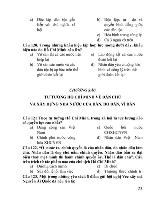 23
a) Độc lập dân tộc gắn
liền với chủ nghĩa xã
hội
b) Độc lập, tự do và
quyền bình đẳng giữa
các dân tộc
c) Hòa bình trong công lý
d) Cả 3 ngọn cờ trên
Câu 120. Trong những khẩu hiệu tập hợp lực lượng dưới đây, khẩu
hiệu nào do Hồ Chí Minh nêu lên?
a) Vô sản tất cả các nước liên
hiệp lại
b) Vô sản các nước và các
dân tộc bị áp bức trên thế
giới đoàn kết lại
c) Lao động tất cả các nước
đoàn kết lại
d) Nhân dân yêu chuộng hòa
bình và công lý trên thế
giới đoàn kết lại
CHƯƠNG SÁU
TƯ TƯỞNG HỒ CHÍ MINH VỀ DÂN CHỦ
VÀ XÂY DỰNG NHÀ NƯỚC CỦA DÂN, DO DÂN, VÌ DÂN
Câu 121 Theo tư tưởng Hồ Chí Minh, trong xã hội ta lực lượng nào
có quyền lực cao nhất?
a) Đảng cộng sản Việt
Nam
b) Chính phủ nước cộng
hòa XHCNVN
c) Quốc hội nước
CHXHCNVN
d) Nhân dân Việt Nam
Câu 122. “Ở nước ta, chính quyền là của nhân dân, do nhân dân làm
chủ. Nhân dân là ông chủ nắm chính quyền. Nhân dân bầu ra đại
biểu thay mặt mình thi hành chính quyền ấy. Thế là dân chủ”. Câu
trên trích từ tác phẩm nào của chủ tịch Hồ Chí Minh?
a) Đường cách mệnh
b) Sửa đổi lề lối làm việc
c) Di chúc
d) Thường thức chính trị
Câu 123. Một trong những yêu sách 8 điểm gửi hội nghị Vec xây mà
Nguyễn Ái Quốc đã nêu lên là:
 