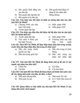 24
a) Đòi quyền bình đẳng cho
các dân tộc
b) Đòi quyền độc lập dân tộc
c) Đòi quyền tự trị dân tộc
d) Đòi quyền bình đẳng về
pháp lý cho nhân dân
Đông dương
Câu 124. Văn kiện nào thể hiện rõ nhất tư tưởng dân chủ của chủ
tịch Hồ Chí Minh?
a) Chương trình của mặt
trận Việt minh
b) Tuyên ngôn độc lập
c) Hiến pháp 1946
d) Hiến pháp 1959
Câu 125. Văn kiện nào đầu tiên thể hiện chế độ dân chủ do chủ tịch
Hồ Chí Minh thiết kế?
a) Tuyên ngôn độc lập
b) Yêu sách 8 điểm gửi
hội nghị Vecxay
c) Hiến pháp 1946
d) Chương trình của mặt
trận Việt minh
Câu 126. Theo Hồ Chí Minh, để thực hiện được dân chủ trong xã hội,
trước tiên cần thực hiện dân chủ trong tổ chức nào?
a) Dân chủ trong chính
quyền các cấp
b) Dân chủ trong quốc hội
c) Dân chủ trong tổ chức
Đảng
d) Dân chủ trong các
đoàn thể nhân dân
Câu 127. Chủ tịch Hồ Chí Minh đã dùng hình ảnh gì để nói về sức
mạnh vạn năng của dân chủ?
a) Cánh cửa
b) Cái búa
c) Cái liềm
d) Cái chìa khóa
Câu 128. Chủ tịch Hồ Chí Minh đã tham khảo mô hình nhà nước nào
để xây dựng nhà nước của dân, do dân, vì dân?
a) Nhà nước phong kiến
b) Nhà nước tư sản
c) Nhà nước Xô viết
d) Cả 3 kiểu nhà nước kể
trên
Câu 129. Quan điểm cơ bản nhất của chủ tịch Hồ Chí Minh về xây
dựng nhà nước cách mạng?
 