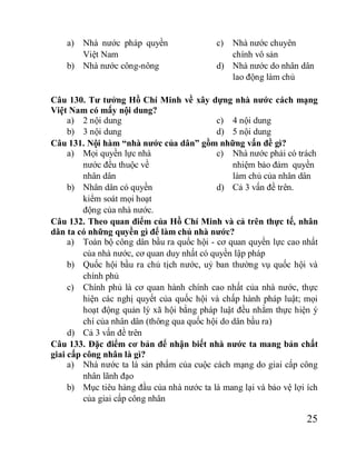 25
a) Nhà nước pháp quyền
Việt Nam
b) Nhà nước công-nông
c) Nhà nước chuyên
chính vô sản
d) Nhà nước do nhân dân
lao động làm chủ
Câu 130. Tư tưởng Hồ Chí Minh về xây dựng nhà nước cách mạng
Việt Nam có mấy nội dung?
a) 2 nội dung
b) 3 nội dung
c) 4 nội dung
d) 5 nội dung
Câu 131. Nội hàm “nhà nước của dân” gồm những vấn đề gì?
a) Mọi quyền lực nhà
nước đều thuộc về
nhân dân
b) Nhân dân có quyền
kiểm soát mọi hoạt
động của nhà nước.
c) Nhà nước phải có trách
nhiệm bảo đảm quyền
làm chủ của nhân dân
d) Cả 3 vấn đề trên.
Câu 132. Theo quan điểm của Hồ Chí Minh và cả trên thực tế, nhân
dân ta có những quyền gì để làm chủ nhà nước?
a) Toàn bộ công dân bầu ra quốc hội - cơ quan quyền lực cao nhất
của nhà nước, cơ quan duy nhất có quyền lập pháp
b) Quốc hội bầu ra chủ tịch nước, uỷ ban thường vụ quốc hội và
chính phủ
c) Chính phủ là cơ quan hành chính cao nhất của nhà nước, thực
hiện các nghị quyết của quốc hội và chấp hành pháp luật; mọi
hoạt động quản lý xã hội bằng pháp luật đều nhằm thực hiện ý
chí của nhân dân (thông qua quốc hội do dân bầu ra)
d) Cả 3 vấn đề trên
Câu 133. Đặc điểm cơ bản để nhận biết nhà nước ta mang bản chất
giai cấp công nhân là gì?
a) Nhà nước ta là sản phẩm của cuộc cách mạng do giai cấp công
nhân lãnh đạo
b) Mục tiêu hàng đầu của nhà nước ta là mang lại và bảo vệ lợi ích
của giai cấp công nhân
 