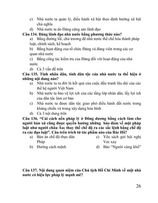 26
c) Nhà nước ta quản lý, điều hành xã hội theo định hướng xã hội
chủ nghĩa
d) Nhà nước ta do Đảng cộng sản lãnh đạo
Câu 134. Đảng lãnh đạo nhà nước bằng phương thức nào?
a) Bằng đường lối, chủ trương để nhà nước thể chế hóa thành pháp
luật, chính sách, kế hoạch
b) Bằng họat động của tổ chức Đảng và đảng viên trong các cơ
quan nhà nước
c) Bằng công tác kiểm tra của Đảng đối với hoạt động của nhà
nước
d) Cả 3 vấn đề trên
Câu 135. Tính nhân dân, tính dân tộc của nhà nước ta thể hiện ở
những nội dung nào?
a) Nhà nước ta ra đời là kết quả của cuộc đấu tranh lâu dài của các
thế hệ người Việt Nam
b) Nhà nước ta bảo vệ lợi ích của các tầng lớp nhân dân, lấy lợi ích
của dân tộc làm cơ bản
c) Nhà nước ta được dân tộc giao phó điều hành đất nước trong
kháng chiến và trong xây dựng hòa bình
d) Cả 3 nội dung trên
Câu 136. “Cải cách nền pháp lý ở Đông dương bằng cách làm cho
người bản xứ cũng được quyền hưởng những bảo đảm về mặt pháp
luật như người châu Âu; thay thế chế độ ra các sắc lệnh bằng chế độ
ra các đạo luật”. Câu trên trích từ tác phẩm nào của Bác Hồ?
a) Bản án chế độ thực dân
Pháp
b) Đường cách mệnh
c) Yêu sách gửi hội nghị
Vec xay
d) Báo “Người cùng khổ”
Câu 137. Nội dung quan niệm của Chủ tịch Hồ Chí Minh về một nhà
nước có hiệu lực pháp lý mạnh mẽ?
 