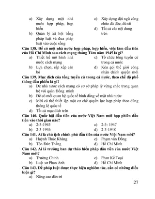 27
a) Xây dựng một nhà
nước hợp pháp, hợp
hiến
b) Quản lý xã hội bằng
pháp luật và đưa pháp
luật vào cuộc sống
c) Xây dựng đội ngũ công
chức đủ đức, đủ tài
d) Tất cả các nội dung
trên
Câu 138. Để có một nhà nước hợp pháp, hợp hiến, việc làm đầu tiên
của Hồ Chí Minh sau cách mạng tháng Tám năm 1945 là gì?
a) Thiết kế mô hình nhà
nước cách mạng
b) Lựa chọn, sắp xếp cán
bộ
c) Tổ chức tổng tuyển cử
trong cả nước
d) Kêu gọi thế giới công
nhận chính quyền mới
Câu 139. Mục đích của tổng tuyển cử trong cả nước, theo chế độ phổ
thông đầu phiếu là gì?
a) Để nhà nước cách mạng có cơ sở pháp lý vững chắc trong quan
hệ với quân Đồng minh
b) Để có mối quan hệ quốc tế bình đẳng về mặt nhà nước
c) Mới có thể thiết lập một cơ chế quyền lực hợp pháp theo đúng
thông lệ quốc tế
d) Tất cả mục đích trên
Câu 140. Quốc hội đầu tiên của nước Việt Nam mới họp phiên đầu
tiên vào thời gian nào?
a) 2-3-1945
b) 2-3-1946
c) 2-3- 1947
d) 2-3-1948
Câu 141. Ai là chủ tịch chính phủ đầu tiên của nước Việt Nam mới?
a) Huỳnh Thúc Kháng
b) Tôn Đức Thắng
c) Phạm văn Đồng
d) Hồ Chí Minh
Câu 142. Ai là trưởng ban dự thảo hiến pháp đầu tiên của nước Việt
Nam mới?
a) Trường Chinh
b) Luật sư Phan Anh
c) Phan Kế Toại
d) Hồ Chí Minh
Câu 143. Để pháp luật được thực hiện nghiêm túc, cần có những điều
kiện gì?
a) Nâng cao dân trí
 