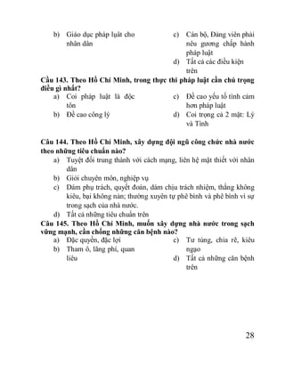 28
b) Giáo dục pháp lụât cho
nhân dân
c) Cán bộ, Đảng viên phải
nêu gương chấp hành
pháp luật
d) Tất cả các điều kiện
trên
Cầu 143. Theo Hồ Chí Minh, trong thực thi pháp luật cần chú trọng
điều gì nhất?
a) Coi pháp luật là độc
tôn
b) Đề cao công lý
c) Đề cao yếu tố tình cảm
hơn pháp luật
d) Coi trọng cả 2 mặt: Lý
và Tình
Câu 144. Theo Hồ Chí Minh, xây dựng đội ngũ công chức nhà nước
theo những tiêu chuẩn nào?
a) Tuyệt đối trung thành với cách mạng, liên hệ mật thiết với nhân
dân
b) Giỏi chuyên môn, nghiệp vụ
c) Dám phụ trách, quyết đoán, dám chịu trách nhiệm, thắng không
kiêu, bại không nản; thường xuyên tự phê bình và phê bình vì sự
trong sạch của nhà nước.
d) Tất cả những tiêu chuẩn trên
Câu 145. Theo Hồ Chí Minh, muốn xây dựng nhà nước trong sạch
vững mạnh, cần chống những căn bệnh nào?
a) Đặc quyền, đặc lợi
b) Tham ô, lãng phí, quan
liêu
c) Tư túng, chia rẽ, kiêu
ngạo
d) Tất cả những căn bệnh
trên
 