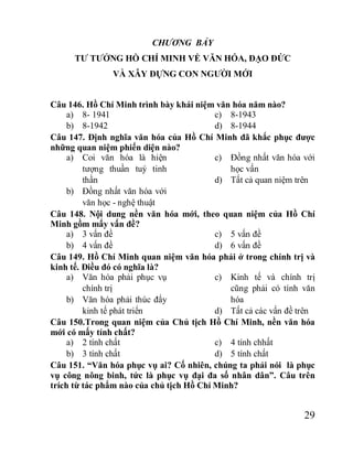 29
CHƯƠNG BẢY
TƯ TƯỞNG HỒ CHÍ MINH VỀ VĂN HÓA, ĐẠO ĐỨC
VÀ XÂY DỰNG CON NGƯỜI MỚI
Câu 146. Hồ Chí Minh trình bày khái niệm văn hóa năm nào?
a) 8- 1941
b) 8-1942
c) 8-1943
d) 8-1944
Câu 147. Định nghĩa văn hóa của Hồ Chí Minh đã khắc phục được
những quan niệm phiến diện nào?
a) Coi văn hóa là hiện
tượng thuần tuý tinh
thần
b) Đồng nhất văn hóa với
văn học - nghệ thuật
c) Đồng nhất văn hóa với
học vấn
d) Tất cả quan niệm trên
Câu 148. Nội dung nền văn hóa mới, theo quan niệm của Hồ Chí
Minh gồm mấy vấn đề?
a) 3 vấn đề
b) 4 vấn đề
c) 5 vấn đề
d) 6 vấn đề
Câu 149. Hồ Chí Minh quan niệm văn hóa phải ở trong chính trị và
kinh tế. Điều đó có nghĩa là?
a) Văn hóa phải phục vụ
chính trị
b) Văn hóa phải thúc đẩy
kinh tế phát triển
c) Kinh tế và chính trị
cũng phải có tính văn
hóa
d) Tất cả các vấn đề trên
Câu 150.Trong quan niệm của Chủ tịch Hồ Chí Minh, nền văn hóa
mới có mấy tính chất?
a) 2 tính chất
b) 3 tính chất
c) 4 tính chhất
d) 5 tính chất
Câu 151. “Văn hóa phục vụ ai? Cố nhiên, chúng ta phải nói là phục
vụ công nông binh, tức là phục vụ đại đa số nhân dân”. Câu trên
trích từ tác phẩm nào của chủ tịch Hồ Chí Minh?
 