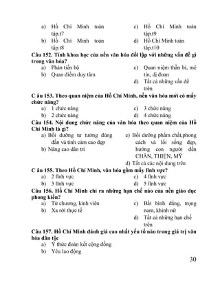 30
a) Hồ Chí Minh toàn
tập.t7
b) Hồ Chí Minh toàn
tập.t8
c) Hồ Chí Minh toàn
tập.t9
d) Hồ Chí Minh toàn
tâp.t10
Câu 152. Tính khoa học của nền văn hóa đối lập với những vấn đề gì
trong văn hóa?
a) Phản tiến bộ
b) Quan điểm duy tâm
c) Quan niệm thần bí, mê
tín, dị đoan
d) Tất cả những vấn đề
trên
C âu 153. Theo quan niệm của Hồ Chí Minh, nền văn hóa mới có mấy
chức năng?
a) 1 chức năng
b) 2 chức năng
c) 3 chức năng
d) 4 chức năng
Câu 154. Nội dung chức năng của văn hóa theo quan niệm của Hồ
Chí Minh là gì?
a) Bồi dưỡng tư tưởng đúng
đắn và tình cảm cao đẹp
b) Nâng cao dân trí
c) Bồi dưỡng phẩm chất,phong
cách và lối sống đẹp,
hướng con người đến
CHÂN, THIỆN, MỸ
d) Tất cả các nội dung trên
C âu 155. Theo Hồ Chí Minh, văn hóa gồm mấy lĩnh vực?
a) 2 lĩnh vực
b) 3 lĩnh vực
c) 4 lĩnh vực
d) 5 lĩnh vực
Câu 156. Hồ Chí Minh chỉ ra những hạn chế nào của nền giáo dục
phong kiến?
a) Từ chương, kinh viên
b) Xa rời thực tế
c) Bất bình đẳng, trọng
nam, khinh nữ
d) Tất cả những hạn chế
trên
Câu 157. Hồ Chí Minh đánh giá cao nhất yếu tố nào trong giá trị văn
hóa dân tộc
a) Ý thức đoàn kết cộng đồng
b) Yêu lao động
 