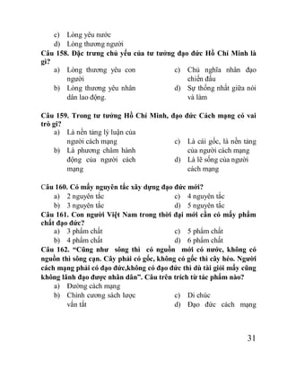 31
c) Lòng yêu nước
d) Lòng thương người
Câu 158. Đặc trưng chủ yếu của tư tưởng đạo đức Hồ Chí Minh là
gì?
a) Lòng thương yêu con
người
b) Lòng thương yêu nhân
dân lao động.
c) Chủ nghĩa nhân đạo
chiến đấu
d) Sự thống nhất giữa nói
và làm
Câu 159. Trong tư tưởng Hồ Chí Minh, đạo đức Cách mạng có vai
trò gi?
a) Là nền tảng lý luận của
người cách mạng
b) Là phương châm hành
động của người cách
mạng
c) Là cái gốc, là nền tảng
của người cách mạng
d) Là lẽ sống của người
cách mạng
Câu 160. Có mấy nguyên tắc xây dựng đạo đức mới?
a) 2 nguyên tắc
b) 3 nguyên tắc
c) 4 nguyên tắc
d) 5 nguyên tắc
Câu 161. Con người Việt Nam trong thời đại mới cần có mấy phẩm
chất đạo đức?
a) 3 phẩm chất
b) 4 phẩm chất
c) 5 phẩm chất
d) 6 phẩm chất
Câu 162. “Cũng như sông thì có nguồn mới có nước, không có
nguồn thì sông cạn. Cây phải có gốc, không có gốc thì cây héo. Người
cách mạng phải có đạo đức,không có đạo đức thì dù tài giỏi mấy cũng
không lãnh đạo được nhân dân”. Câu trên trích từ tác phẩm nào?
a) Đường cách mạng
b) Chính cương sách lược
vắn tắt
c) Di chúc
d) Đạo đức cách mạng
 
