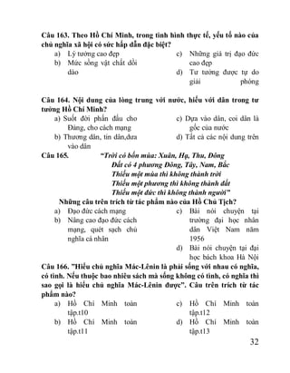 32
Câu 163. Theo Hồ Chí Minh, trong tình hình thực tế, yếu tố nào của
chủ nghĩa xã hội có sức hấp dẫn đặc biệt?
a) Lý tưởng cao đẹp
b) Mức sồng vật chất dồi
dào
c) Những giá trị đạo đức
cao đẹp
d) Tư tưởng được tự do
giải phóng
Câu 164. Nội dung của lòng trung với nước, hiếu với dân trong tư
tưởng Hồ Chí Minh?
a) Suốt đời phấn đấu cho
Đảng, cho cách mạng
b) Thương dân, tin dân,dưa
vào dân
c) Dựa vào dân, coi dân là
gốc của nước
d) Tất cả các nội dung trên
Câu 165. “Trời có bốn mùa: Xuân, Hạ, Thu, Đông
Đất có 4 phương Đông, Tây, Nam, Bắc
Thiếu một mùa thì không thành trời
Thiếu một phương thì không thành đất
Thiếu một đức thì không thành người”
Những câu trên trích từ tác phẩm nào của Hồ Chủ Tịch?
a) Đạo đức cách mạng
b) Nâng cao đạo đức cách
mạng, quét sạch chủ
nghĩa cá nhân
c) Bài nói chuyện tại
trường đại học nhân
dân Việt Nam năm
1956
d) Bài nói chuyện tại đại
học bách khoa Hà Nội
Câu 166. ”Hiểu chủ nghĩa Mác-Lênin là phải sống với nhau có nghĩa,
có tình. Nếu thuộc bao nhiêu sách mà sống không có tình, có nghĩa thì
sao gọi là hiểu chủ nghĩa Mác-Lênin được”. Câu trên trích từ tác
phẩm nào?
a) Hồ Chí Minh toàn
tập.t10
b) Hồ Chí Minh toàn
tập.t11
c) Hồ Chí Minh toàn
tập.t12
d) Hồ Chí Minh toàn
tập.t13
 