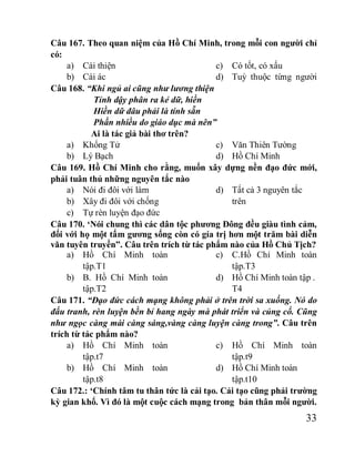 33
Câu 167. Theo quan niệm của Hồ Chí Minh, trong mỗi con người chỉ
có:
a) Cái thiện
b) Cái ác
c) Có tốt, có xấu
d) Tuỳ thuộc từng người
Câu 168. “Khi ngủ ai cũng như lương thiện
Tỉnh dậy phân ra kẻ dữ, hiền
Hiền dữ đâu phải là tính sẵn
Phần nhiều do giáo dục mà nên”
Ai là tác giả bài thơ trên?
a) Khổng Tử
b) Lý Bạch
c) Văn Thiên Tường
d) Hồ Chí Minh
Câu 169. Hồ Chí Minh cho rằng, muốn xây dựng nền đạo đức mới,
phải tuân thủ những nguyên tắc nào
a) Nói đi đôi với làm
b) Xây đi đôi với chống
c) Tự rèn luyện đạo đức
d) Tất cả 3 nguyên tắc
trên
Câu 170. ‘Nói chung thì các dân tộc phương Đông đều giàu tình cảm,
đối với họ một tấm gương sống còn có gía trị hơn một trăm bài diễn
văn tuyên truyền”. Câu trên trích từ tác phẩm nào của Hồ Chủ Tịch?
a) Hồ Chí Minh toàn
tập.T1
b) B. Hồ Chí Minh toàn
tập.T2
c) C.Hồ Chí Minh toàn
tập.T3
d) Hồ Chí Minh toàn tập .
T4
Câu 171. “Đạo đức cách mạng không phải ở trên trời sa xuống. Nó do
đấu tranh, rèn luyện bền bỉ hang ngày mà phát triển và củng cố. Cũng
như ngọc càng mài càng sáng,vàng càng luyện càng trong”. Câu trên
trích từ tác phẩm nào?
a) Hồ Chí Minh toàn
tập.t7
b) Hồ Chí Minh toàn
tập.t8
c) Hồ Chí Minh toàn
tập.t9
d) Hồ Chí Minh toàn
tập.t10
Câu 172.: ‘Chính tâm tu thân tức là cải tạo. Cải tạo cũng phải trường
kỳ gian khổ. Vì đó là một cuộc cách mạng trong bản thân mỗi người.
 