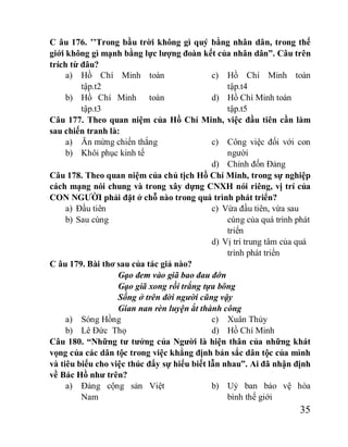 35
C âu 176. ’’Trong bầu trời không gì quý bằng nhân dân, trong thế
giới không gì mạnh bằng lực lượng đoàn kết của nhân dân”. Câu trên
trích từ đâu?
a) Hồ Chí Minh toàn
tập.t2
b) Hồ Chí Minh toàn
tập.t3
c) Hồ Chí Minh toàn
tập.t4
d) Hồ Chí Minh toàn
tập.t5
Câu 177. Theo quan niệm của Hồ Chí Minh, việc đầu tiên cần làm
sau chiến tranh là:
a) Ăn mừng chiến thắng
b) Khôi phục kinh tế
c) Công việc đối với con
người
d) Chỉnh đốn Đảng
Câu 178. Theo quan niệm của chủ tịch Hồ Chí Minh, trong sự nghiệp
cách mạng nói chung và trong xây dựng CNXH nói riêng, vị trí của
CON NGƯỜI phải đặt ở chỗ nào trong quá trình phát triển?
a) Đầu tiên
b) Sau cùng
c) Vừa đầu tiên, vừa sau
cùng của quá trình phát
triển
d) Vị trí trung tâm của quá
trình phát triển
C âu 179. Bài thơ sau của tác giả nào?
Gạo đem vào giã bao đau đớn
Gạo giã xong rồi trắng tựa bông
Sống ở trên đời người cũng vậy
Gian nan rèn luyện ắt thành công
a) Sóng Hồng
b) Lê Đức Thọ
c) Xuân Thủy
d) Hồ Chí Minh
Câu 180. “Những tư tưởng của Người là hiện thân của những khát
vọng của các dân tộc trong việc khẳng định bản sắc dân tộc của mình
và tiêu biểu cho việc thúc đẩy sự hiểu biết lẫn nhau”. Ai đã nhận định
về Bác Hồ như trên?
a) Đảng cộng sản Việt
Nam
b) Uỷ ban bảo vệ hòa
bình thế giới
 