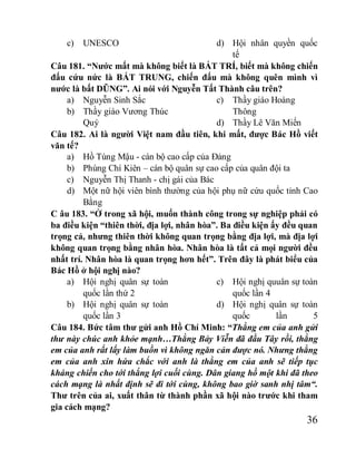 36
c) UNESCO d) Hội nhân quyền quốc
tế
Câu 181. “Nước mất mà không biết là BẤT TRÍ, biết mà không chiến
đấu cứu nức là BẤT TRUNG, chiến đấu mà không quên mình vì
nước là bất DŨNG”. Ai nói với Nguyễn Tất Thành câu trên?
a) Nguyễn Sinh Sắc
b) Thầy giáo Vương Thúc
Quý
c) Thầy giáo Hoàng
Thông
d) Thầy Lê Văn Miến
Câu 182. Ai là người Việt nam đầu tiên, khi mất, được Bác Hồ viết
văn tế?
a) Hồ Tùng Mậu - cán bộ cao cấp của Đảng
b) Phùng Chí Kiên – cán bộ quân sự cao cấp của quân đội ta
c) Nguyễn Thị Thanh - chị gái của Bác
d) Một nữ hội viên bình thường của hội phụ nữ cứu quốc tỉnh Cao
Bằng
C âu 183. “Ở trong xã hội, muốn thành công trong sự nghiệp phải có
ba điều kiện “thiên thời, địa lợi, nhân hòa”. Ba điều kiện ấy đều quan
trọng cả, nhưng thiên thời không quan trọng bằng địa lợi, mà địa lợi
không quan trọng bằng nhân hòa. Nhân hòa là tất cả mọi người đều
nhất trí. Nhân hòa là quan trọng hơn hết”. Trên đây là phát biểu của
Bác Hồ ở hội nghị nào?
a) Hội nghị quân sự toàn
quốc lần thứ 2
b) Hội nghị quân sự toàn
quốc lần 3
c) Hội nghị quuân sự toàn
quốc lần 4
d) Hội nghị quân sự toàn
quốc lần 5
Câu 184. Bức tâm thư gửi anh Hồ Chí Minh: “Thằng em của anh gửi
thư này chúc anh khỏe mạnh…Thằng Bảy Viễn đã đầu Tây rồi, thằng
em của anh rất lấy làm buồn vì không ngăn cản được nó. Nhưng thằng
em của anh xin hứa chắc với anh là thằng em của anh sẽ tiếp tục
kháng chiến cho tới thắng lợi cuối cùng. Dân giang hồ một khi đã theo
cách mạng là nhất định sẽ đi tới cùng, không bao giờ sanh nhị tâm“.
Thư trên của ai, xuất thân từ thành phần xã hội nào trước khi tham
gia cách mạng?
 