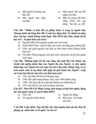 37
a) Một người họ hàng của
Bác Hồ
b) Một người bạn thân
của Bác
c) Một người anh em kết
nghĩa của Bác
d) Một tay giang Hồ khét
tiếng trước khi gia
nhập ‘’bộ đội cụ Hồ”
Câu 185. “Mình và Bác Hồ có giống nhau vì cùng là người thợ.
Nhưng mình chỉ bằng Bác Hồ về mặt lao động thôi. Về chính trị cũng
như văn học, mình không sánh được. Bác Hồ là bậc thầy, mình chỉ là
học trò”. Ai phát biểu câu trên?
a) Nguyễn Hữu Thọ-nguyên quyền chủ tịch nước
b) Trịnh Đình Thảo- một trí thưc yêu nước nổi tiếng thời chống Mỹ
c) Trần văn giàu-nguyên chủ tịch uỷ ban hành chính kháng chiến
Nam bộ
d) Tôn Đức Thắng-nguyên chủ tịch nước cộng hòa xã hội chủ nghĩa
Việt Nam
Câu 186. “Không phải tôi đã cứu sống chủ tịch Hồ Chí Minh, mà
chính chủ nghĩa nhân đạo của Người đã cứu Người, vì chủ nghĩa
nhân đạo của Người nên các bạn của tôi ở Hạ môn, Hồng công và cả
trên nước Anh cũ ng nhiệt tình giúp tôi giải thoát cho Người”. Luật
sư Lô-jơ-bai đã nói câu trên vào thời gian nào?
a) 1931, khi Bác Hồ bị tù ở Hương cảng
b) 1945, khi cách mạng tháng Tám, năm 1945 thành công
c) 1960, khi ông luật sư sang làm khách của chính phủ ta
d) 1972, khi hồi ký của luật sư được xuất bản
Câu 187. Theo Hồ Chí Minh, trong cách mạng xã hội chủ nghĩa, động
lực nào quan trọng và quyết định nhất?
a) Tiền vốn
b) Tài nguyên thiên nhiên
c) Người lao động
d) Khoa học - kỹ thuật
tiên tiến
C âu 188. Luận điểm “học để làm việc, làm người, làm cán bộ. Học để
phụng sự nhân dân và tổ quốc” là của ai?
 