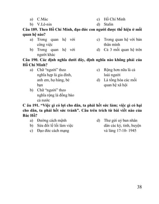 38
a) C.Mác
b) V.Lê-nin
c) Hồ Chí Minh
d) Stalin
Câu 189. Theo Hồ Chí Minh, đạo đức con người được thể hiện ở mối
quan hệ nào?
a) Trong quan hệ với
công việc
b) Trong quan hệ với
người khác
c) Trong quan hệ với bản
thân mình
d) Cả 3 mối quan hệ trên
Câu 190. Các định nghĩa dưới đây, định nghĩa nào không phải của
Hồ Chí Minh?
a) Chữ “người” theo
nghĩa hẹp là gia đình,
anh em, họ hàng, bè
bạn
b) Chữ “người” theo
nghĩa rộng là đồng bào
cả nước
c) Rộng hơn nữa là cả
loài người
d) Là tổng hòa các mối
quan hệ xã hội
C âu 191. “Việc gì có lợi cho dân, ta phải hết sức làm; việc gì có hại
cho dân, ta phải hết sức tránh”. Câu trên trích từ bài viết nào của
Bác Hồ?
a) Đường cách mệnh
b) Sửa đổi lề lối làm việc
c) Đạo đức cách mạng
d) Thư gửi uỷ ban nhân
dân các kỳ, tỉnh, huyện
và làng 17-10- 1945
 