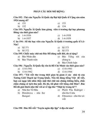39
PHẦN CÂU HỎI MỞ RỘNG:
Câu 192 : Thẻ của Nguyễn Ái Quốc dự Đại hội Quốc tế Cộng sản năm
1924 mang số?
a) 151
b) 152
c) 153
d) 154
Câu 193: Nguyễn Ái Quốc làm giảng viên ở trường đại học phương
Đông vào thời gian nào?
a) 1-4-1936
b) 1-4-1937
c) 1-4-1938
d) 1-4-1939
C âu 194 : Số thẻ học viên của Nguyễn Ái Quốc ở trường quốc tế Lê-
Nin?
a) Số 371
b) Số 372
c) Số 373
d) Số 375
Câu 195: Chiếc máy chữ mà Bác Hồ dùng suốt đời, do ai tặng?
a) Báo Nhân dân
b) Báo Thanh niên
c) Báo Tiếng nói của
chúng ta
d) Báo Chính luận
Câu 196 : Nguyễn Ái Quốc lấy tên là Hồ Chí Minh vào thời gian nào?
a) 13-8-1941
b) 13-8-1942
c) 13-8-1943
d) 13-8-1944
Câu 197: ‘’Tôi viết thơ trong thời gian bị giam ở các nhà tù của
Tưởng Gíới Thạch tại Trung Quốc. Nếu tôi dùng tiếng Việt để viết,
bọn cai ngục khi nhìn thấy một thứ chữ mà chúng không hiểu, chắc
chắn chúng sẽ tịch thu mất. Do đó, tôi phải viết bằng chữ Hán”. Bác
Hồ đã giải thích như thế với ai về tập thơ “Nhật ký trong tù”?
a) Nhà thơ Tố Hữu
b) Đimittrova - nhà thơ
Bungari
c) Phelit Pita Rodriget -
nhà thơ Cuba
d) Ebtusenco - nhà thơ xô
viết
Câu 198 : Bác Hồ viết “Tuyên ngôn độc lập” ở địa chỉ nào?
 