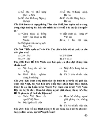 40
a) Số nhà 48, phố hàng
Đào Hà Nội
b) Số nhà 48-hàng Ngang,
Hà Nội
c) Số nhà 48-hàng Lọng,
Hà Nội
d) Số nhà 48- Hàng Lược,
Hà Nội
Câu 199:Sau cách mạng tháng Tám năm 1945, ban tuyên huấn trung
ương chọn những bài hát nào trình Bác Hồ để Bác duyệt làm quốc
ca?
a) “Cùng nhau đi hồng
binh” của nhạc sỹ Đỗ
Nhuận
b) Diệt phát xít của Nguyễn
Đình Thi
c) Tiến quân ca - nhạc sỹ
Văn cao
d) Cả 3 bài hát trên
Câu 200: ”Tiến quân ca” của Văn Cao chính thức thành quốc ca vào
thời gian nào?
a) 2-9-1945
b) 2-9-1955
c) 2-9-1960
d) 2-9-1975
Câu 201: Theo Hồ Chí Minh, một bài quốc ca phải đạt những tiêu
chuẩn nào?
a) Nội dung sâu sắc, lời
ca đẹp
b) Hành khúc nghiêm
trang, hào hùng
c) Nhịp điệu thong thả, dễ
hát
d) Cả 3 tiêu chuẩn trên
Câu 202 : Khi quân đồng minh sắp vào nước ta để tước khí giới của
quân đội Nhật, hội văn hóa cứu quốc treo khẩu hiệu chào mừng,
trong đó có các khẩu hiệu: “Nước Việt Nam của người Việt Nam;
Độc lập hay là chết; Hoan hô những người giải phóng chúng ta”. Bác
Hồ đã yêu cầu gỡ bỏ khẩu hiệu nào?
a) Nước Việt Nam của
người Việt Nam
b) Độc lập hay là chết
c) Hoan hô những người
giải phóng cho chúng
ta
d) Cả 3 câu khẩu hiệu trên
Câu 203 : Bác Hồ giải thích màu cờ đỏ sao vàng của nước ta cho một
ông già làm vườn, người Pháp thế nào?
 