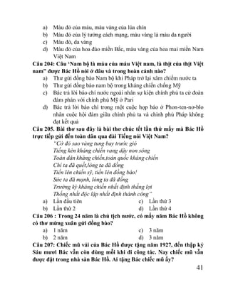 41
a) Màu đỏ của máu, màu vàng của lúa chín
b) Màu đỏ của lý tưởng cách mạng, màu vàng là màu da người
c) Máu đỏ, da vàng
d) Màu đỏ của hoa đào miền Bắc, màu vàng của hoa mai miền Nam
Việt Nam
Câu 204: Câu ‘Nam bộ là máu của máu Việt nam, là thịt của thịt Việt
nam” được Bác Hồ nói ở đâu và trong hoàn cảnh nào?
a) Thư gửi đồng bào Nam bộ khi Pháp trở lại xâm chiếm nước ta
b) Thư gửi đồng bào nam bộ trong kháng chiến chống Mỹ
c) Bác trả lời báo chí nước ngoài nhân sự kiện chính phủ ta cử đoàn
đàm phán với chính phủ Mỹ ở Pari
d) Bác trả lời báo chí trong một cuộc họp báo ở Phon-ten-nơ-blo
nhân cuộc hội đàm giữa chính phủ ta và chính phủ Pháp không
đạt kết quả
Câu 205. Bài thơ sau đây là bài thơ chúc tết lần thứ mấy mà Bác Hồ
trực tiếp gửi đến toàn dân qua đài Tiếng nói Việt Nam?
“Cờ đỏ sao vàng tung bay trước gió
Tiếng kèn kháng chiến vang dậy non sông
Toàn dân kháng chiến,toàn quốc kháng chiến
Chí ta đã quết,lòng ta đã đồng
Tiến lên chiến sỹ, tiến lên đồng bào!
Sức ta đã mạnh, lòng ta đã đồng
Trường kỳ kháng chiến nhất định thắng lợi
Thống nhất độc lập nhất định thành công”
a) Lần đầu tiên
b) Lần thứ 2
c) Lần thứ 3
d) Lần thứ 4
Câu 206 : Trong 24 năm là chủ tịch nước, có mấy năm Bác Hồ không
có thơ mừng xuân gửi đồng bào?
a) 1 năm
b) 2 năm
c) 3 năm
d) 3 năm
Câu 207: Chiếc mũ vải của Bác Hồ được tặng năm 1927, đến thập kỷ
Sáu mươi Bác vẫn còn dùng mỗi khi đi công tác. Nay chiếc mũ vẫn
được đặt trong nhà sàn Bác Hồ. Ai tặng Bác chiếc mũ ấy?
 