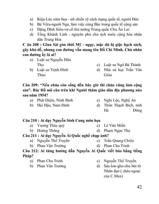 42
a) Rôja-Lúc xăm bua - nữ chiến sỹ cách mạng quốc tế, người Đức
b) Bà Vêra-người Nga, làm việc cùng Bác trong quốc tế cộng sản
c) Đặng Dĩnh Siêu-vợ cố thủ tướng Trung quốc Chu Ân Lai
d) Tống Khánh Linh - nguyên phó chủ tịch nước cộng hòa nhân
dân Trung Hoa
C âu 208 : Gĩưa Sài gòn thời Mỹ - ngụy, mặc dù bị giặc hạch sách,
gây khó dễ, nhưng con đường vẫn mang tên Hồ Chí Minh. Chủ nhân
con đường ấy là ai?
a) Luật sư Nguyễn Hữu
Thọ
b) Luật sư Trịnh Đình
Thảo
c) Luật sư Ngô Bá Thành
d) Nhà sử học Trần Văn
Giàu
Câu 209: “Nếu chúa còn sống đến bây giờ thì chúa cũng làm cộng
sản”. Bác Hồ nói câu trên khi Người thăm giáo dân địa phương nào
sau năm 1954?
a) Phát Diệm, Ninh Bình
b) Hải Hậu, Nam Định
c) Nghi Lộc, Nghệ An
d) Thôn Thạch Bích, tỉnh
Hà Đông
Câu 210 : Ai dạy Nguyễn Sinh Cung môn họa
a) Vương Thúc quý
b) Hoàng Thông
c) Lê Văn Miến
d) Phạm Ngọc Thọ
Câu 211 : Ai dạy Nguyễn Ái Quốc nghề chụp ảnh?
a) Nguyễn Thế Truyền
b) Phan Văn Trường
c) Trần Quang Chiêu
d) Phan Chu Trinh
Câu 212: Ai từng hướng dẫn Nguyễn Aí Quốc viết báo bằng tiếng
Pháp?
a) Phan Chu Trinh
b) Phan Văn Trường
c) Nguyễn Thế Truyền
d) Sác-lon-ghe-chủ bút tờ
Nhân đạo ( cháu ngoại
của C.Max)
 