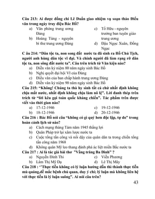 43
Câu 213: Ai được đồng chí Lê Duẩn giao nhiệm vụ soạn thảo Điếu
văn trong ngày truy điệu Bác Hồ?
a) Văn phòng trung ương
Đảng
b) Hoàng Tùng - nguyên
bí thư trung ương Đảng
c) Tố Hữu - nguyên
trưởng ban tuyên giáo
trung ương
d) Đậu Ngọc Xuân, Đống
Ngạc
C âu 214: “Dân tộc ta, non song đất nước ta đã sinh ra Hồ Chủ Tịch,
người anh hùng dân tộc vĩ đại. Và chính người đã làm rạng rỡ dân
tộc ta, non sông đất nước ta”. Câu trên trích từ Văn kiện nào?
a) Diễn văn kỷ niệm 80 năm ngày sinh Bác Hồ
b) Nghị quyết đại hội VI của Đảng
c) Điếu văn của ban chấp hành trung ương Đảng
d) Diễn văn kỷ niệm 90 năm ngày sinh Bác Hồ
Câu 215: “Không! Chúng ta thà hy sinh tất cả chứ nhất định không
chịu mất nước, nhất định không chịu làm nô lệ”. Lời đanh thép trên
trích từ “lời kêu gọi toàn quốc kháng chiến”. Tác phẩm trên được
viết vào thời gian nào?
a) 17-12-1946
b) 18-12-1946
c) 19-12-1946
d) 20-12-1946
Câu 216 : Bác Hồ nói câu “không có gì quý hơn độc lập, tự do” trong
hoàn cảnh lịch sử nào?
a) Cách mạng tháng Tám năm 1945 thắng lợi
b) Quân Pháp trở lại xâm lược nước ta
c) Cuộc tổng tấn công và nổi dậy của quân dân ta trong chiến tổng
tấn công năm 1968
d) Không quân Mỹ leo thang đánh phá ác liệt miền Bắc nước ta
Câu 217 : Ai là tác giả bài thơ ”Vầng trăng Ba Đình” ?
a) Nguyễn Đình Thi
b) Lâm Thị Mỹ Dạ
c) Viễn Phương
d) Lê Thị Mây
Câu 218 : ‘’Thực tiễn không có lý luận hướng dẫn thì thành thực tiễn
mù quáng,dễ mắc bệnh chủ quan, duy ý chí; lý luận mà không liên hệ
với thực tiễn là lý luận suông”. Ai nói câu trên?
 