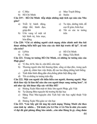 44
a) C.Mác
b) Hồ Chí Minh
c) Mao Trạch Đông
d) Stalin
Câu 219 : Hồ Chí Minh tiếp nhận những mặt tích cực nào của Nho
giáo?
a) Triết lý hành động,
nhập thế, hành đạo,
giúp đời
b) Ước vọng về một xã
hội bình trị, hòa mục,
hòa đồng
c) Tu tâm, dưỡng tính, đề
cao lễ giáo, hiếu học
d) Tất cả các tư tưởng
trên
Câu 220: “Chỉ có những người cách mạng chân chính mới thu hái
được những hiểu biết quý báu của các thời đại trước để lại”. Ai nói
câu trên?
a) LêNin
b) C.Mác
c) Hồ Chí Minh
d) Đặng Tiểu Bình
Câu 221. Trong tư tưởng Hồ Chí Minh, có những tư tưởng nào của
Phật giáo?
a) Vị tha, từ bi, bác ái, cứu khổ, cứu nạn
b) Thương người như thể thương thân, sống có đạo đức, trong sạch
, giản dị, chăm làm việc thiện, đề cao lao động,chống lười biếng.
c) Tinh thần bình đẳng,dân chủ,chống phân biệt đẳng cấp
d) Tất cả những tư tưởng trên đây
Câu 222. Một con người rất thấu hiểu con người, thương người. Mục
đích làm việc là làm thế nào cho con người được sung sướng hơn”. Ai
nói như vậy khi được tiếp xúc với Bác Hồ?
a) Hoàng Xuân Hãn-một trí thức lớn người Pháp, gốc Việt
b) Tạ Quang Bửu-nguyên bộ trưởng bộ đại học
c) Đặng Thai Mai-nguyên chủ Tịch hội văn học nghệ thuật Việt
Nam
d) Hoàng Xuân Nhị-giáo sư văn học
Câu 223. “Lúc bấy giờ tôi ủng hộ cách mạng Tháng Mười chỉ theo
cảm tính tự nhiên… Tôi kính yêu Lê-Nin vì Lê-Nin là nhà yêu nước
vĩ đại đã giải phóng đồng bào mình…còn như Đảng là gì, công đoàn
 