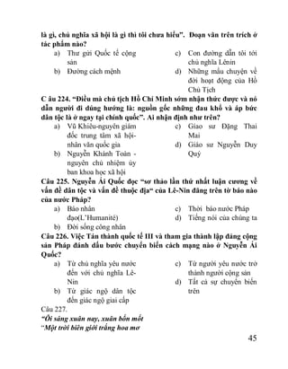45
là gì, chủ nghĩa xã hội là gì thì tôi chưa hiểu”. Đoạn văn trên trích ở
tác phẩm nào?
a) Thư gửi Quốc tế cộng
sản
b) Đường cách mệnh
c) Con đường dẫn tôi tới
chủ nghĩa Lênin
d) Những mẩu chuyện về
đời hoạt động của Hồ
Chủ Tịch
C âu 224. “Điều mà chủ tịch Hồ Chí Minh sớm nhận thức được và nó
dẫn người đi dúng hướng là: nguồn gốc những đau khổ và áp bức
dân tộc là ở ngay tại chính quốc”. Ai nhận định như trên?
a) Vũ Khiêu-nguyên giám
đốc trung tâm xã hội-
nhân văn quốc gia
b) Nguyễn Khánh Toàn -
nguyên chủ nhiệm ủy
ban khoa học xã hội
c) Gíao sư Đặng Thai
Mai
d) Giáo sư Nguyễn Duy
Quý
Câu 225. Nguyễn Ái Quốc đọc “sơ thảo lần thứ nhất luận cương về
vấn đề dân tộc và vấn đề thuộc địa“ của Lê-Nin đăng trên tờ báo nào
của nước Pháp?
a) Báo nhân
đạo(L’Humanité)
b) Đời sống công nhân
c) Thời báo nước Pháp
d) Tiếng nói của chúng ta
Câu 226. Việc Tán thành quốc tế III và tham gia thành lập đảng cộng
sản Pháp đánh dấu bước chuyển biến cách mạng nào ở Nguyễn Ái
Quốc?
a) Từ chủ nghĩa yêu nước
đến với chủ nghĩa Lê-
Nin
b) Từ giác ngộ dân tộc
đến giác ngộ giai cấp
c) Từ người yêu nước trở
thành người cộng sản
d) Tất cả sự chuyển biến
trên
Câu 227.
“Ôi sáng xuân nay, xuân bốn mốt
“Một trời biên giới trắng hoa mơ
 