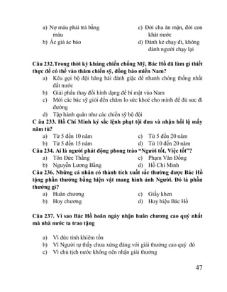 47
a) Nợ máu phải trả bằng
máu
b) Ác giả ác báo
c) Đời cha ăn mặn, đời con
khát nước
d) Đánh kẻ chạy đi, không
đánh người chạy lại
Câu 232.Trong thời kỳ kháng chiến chống Mỹ, Bác Hồ đã làm gì thiết
thực để có thể vào thăm chiến sỹ, đồng bào miền Nam?
a) Kêu gọi bộ đội hăng hái đánh giặc để nhanh chóng thống nhất
đất nước
b) Giải phẩu thay đổi hình dạng để bí mật vào Nam
c) Mời các bác sỹ giỏi đến chăm lo sức khoẻ cho mình để đủ sưc đi
đường
d) Tập hành quân như các chiến sỹ bộ đội
C âu 233. Hồ Chí Minh ký sắc lệnh phạt tội đưa và nhận hối lộ mấy
năm tù?
a) Từ 5 đến 10 năm
b) Từ 5 đến 15 năm
c) Từ 5 đến 20 năm
d) Từ 10 đến 20 năm
Câu 234. Ai là người phát động phong trào “Người tốt, Việc tốt”?
a) Tôn Đức Thắng
b) Nguyễn Lương Bằng
c) Phạm Văn Đồng
d) Hồ Chí Minh
Câu 236. Những cá nhân có thành tích xuất sắc thường được Bác Hồ
tặng phần thưởng bằng hiện vật mang hình ảnh Người. Đó là phần
thưởng gì?
a) Huân chương
b) Huy chương
c) Giấy khen
d) Huy hiệu Bác Hồ
Câu 237. Vì sao Bác Hồ hoãn ngày nhận huân chương cao quý nhất
mà nhà nước ta trao tặng
a) Vì đức tính khiêm tốn
b) Vì Người tự thấy chưa xứng đáng với giải thưởng cao quý đó
c) Vì chủ tịch nước không nên nhận giải thưởng
 