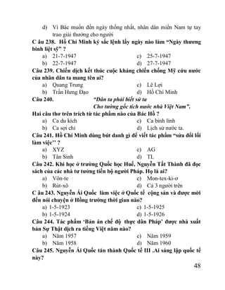 48
d) Vì Bác muốn đến ngày thống nhất, nhân dân miền Nam tự tay
trao giải thưởng cho người
C âu 238. Hồ Chí Minh ký sắc lệnh lấy ngày nào làm “Ngày thương
binh liệt sỹ” ?
a) 21-7-1947
b) 22-7-1947
c) 25-7-1947
d) 27-7-1947
Câu 239. Chiến dịch kết thúc cuộc kháng chiến chống Mỹ cứu nước
của nhân dân ta mang tên ai?
a) Quang Trung
b) Trần Hưng Đạo
c) Lê Lợi
d) Hồ Chí Minh
Câu 240. “Dân ta phải biết sử ta
Cho tường gốc tích nước nhà Việt Nam”.
Hai câu thơ trên trích từ tác phẩm nào của Bác Hồ ?
a) Ca du kích
b) Ca sợi chỉ
c) Ca binh lính
d) Lịch sử nước ta.
Câu 241. Hồ Chí Minh dùng bút danh gì để viết tác phẩm “sửa đổi lối
làm việc’’ ?
a) XYZ
b) Tân Sinh
c) AG
d) TL
Câu 242. Khi học ở trường Quốc học Huế, Nguyễn Tất Thành đã đọc
sách của các nhà tư tưởng tiến bộ người Pháp. Họ là ai?
a) Vôn-te
b) Rút-xô
c) Mon-tex-ki-ơ
d) Cả 3 người trên
C âu 243. Nguyễn Ái Quốc làm việc ở Quốc tế cộng sản và được mời
đến nói chuyện ở Hồng trường thời gian nào?
a) 1-5-1923
b) 1-5-1924
c) 1-5-1925
d) 1-5-1926
Câu 244. Tác phẩm ‘Bản án chế độ thực dân Pháp’ được nhà xuất
bản Sự Thật dịch ra tiếng Việt năm nào?
a) Năm 1957
b) Năm 1958
c) Năm 1959
d) Năm 1960
Câu 245. Nguyễn Ái Quốc tán thành Quốc tế III .Ai sáng lập quốc tế
này?
 