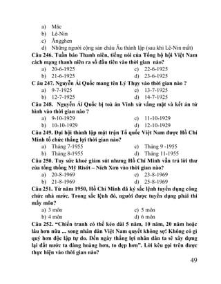 49
a) Mác
b) Lê-Nin
c) Ăngghen
d) Những người cộng sản châu Âu thành lập (sau khi Lê-Nin mất)
Câu 246. Tuần báo Thanh niên, tiếng nói của Tổng bộ hội Việt Nam
cách mạng thanh niên ra số đầu tiên vào thời gian nào?
a) 20-6-1925
b) 21-6-1925
c) 22-6-1925
d) 23-6-1925
C âu 247. Nguyễn Ái Quốc mang tên Lý Thụy vào thời gian nào ?
a) 9-7-1925
b) 12-7-1925
c) 13-7-1925
d) 14-7-1925
Câu 248. Nguyễn Ái Quốc bị toà án Vinh xử vắng mặt và kết án tử
hình vào thời gian nào ?
a) 9-10-1929
b) 10-10-1929
c) 11-10-1929
d) 12-10-1929
Câu 249. Đại hội thành lập mặt trận Tổ quốc Việt Nam được Hồ Chí
Minh tổ chức thắng lợi thời gian nào?
a) Tháng 7-1955
b) Tháng 8-1955
c) Tháng 9 -1955
d) Tháng 11-1955
Câu 250. Tuy sức khoẻ giảm sút nhưng Hồ Chí Minh vẫn trả lời thư
của tổng thống Mỹ Risớt – Ních Xơn vào thời gian nào?
a) 20-8-1969
b) 21-8-1969
c) 23-8-1969
d) 25-8-1969
Câu 251. Từ năm 1950, Hồ Chí Minh đã ký sắc lệnh tuyển dụng công
chức nhà nước. Trong sắc lệnh đó, người được tuyển dụng phải thi
mấy môn?
a) 3 môn
b) 4 môn
c) 5 môn
d) 6 môn
Câu 252. “Chiến tranh có thể kéo dài 5 năm, 10 năm, 20 năm hoặc
lâu hơn nữa ... song nhân dân Việt Nam quyết không sợ! Không có gì
quý hơn độc lập tự do. Đến ngày thắng lợi nhân dân ta sẽ xây dựng
lại đất nước ta đàng hoàng hơn, to đẹp hơn”. Lời kêu gọi trên được
thực hiện vào thời gian nào?
 