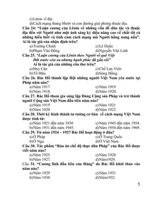 5
c)Lênin vĩ đại.
d)Cách mạng tháng Mười và con đường giải phóng thuộc địa.
Câu 24: “Luận cương của Lênin về những vấn đề dân tộc và thuộc
địa đến với Người như một ánh sáng kỳ diệu nâng cao về chất tất cả
những hiểu biết và tình cảm cách mạng mà Người hằng nung nấu”.
Ai là tác giả của nhận định trên?
a)Trường Chinh
b)Phạm Văn Đồng
c)Lê Duẩn
d)Nguyễn Văn Linh
Câu 25. “Luận cương của Lênin theo Người về quê Việt
Đất nước còn xa nhưng hạnh phúc đã gần rồi”
Ai là tác giả của những câu thơ trên?
a)Huy Cận
b)Tố Hữu.
c)Chế Lan Viên
d)Sóng Hồng.
Câu 26. Bác Hồ thành lập Hội những người Việt Nam yêu nước tại
Pháp năm nào?
a)Năm 1917
b)Năm 1918.
c)Năm 1919
d)Năm 1920.
Câu 27. Bác Hồ tham gia sáng lập Đảng Cộng sản Pháp và trở thành
người Cộng sản Việt Nam đầu tiên năm nào?
a)Năm 1919
b)Năm 1920
c)Năm 1921
d)Năm 1922
Câu 28. Thời kỳ hình thành tư tưởng cơ bản về cách mạng Việt Nam
được tính từ:
a)Năm 1921 đến năm 1930
b)Năm 1931 đến năm 1945.
c)Năm 1945 đến năm 1954.
d)Năm 1954 đến năm 1969.
Câu 29. Từ năm 1924 – 1927 Bác Hồ hoạt động ở đâu?
a)Ở Pháp
b)Ở Nga.
c)Ở Trung Quốc
d)Ở Việt Nam.
Câu 30. Tác phẩm “Bản án chế độ thực dân Pháp” của Bác Hồ được
viết năm nào?
a)Năm 1925
b)Năm 1927.
c)Năm 1928
d)Năm1929.
Câu 31. “Cương lĩnh đầu tiên của Đảng” do Bác Hồ khởi thảo vào
năm nào?
a)Năm 1929
b)Năm 1930
c)Năm 1931
d)Năm1932
 