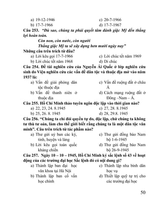 50
a) 19-12-1946
b) 17-7-1966
c) 20-7-1966
d) 17-7-1967
Câu 253. “Dù sao, chúng ta phải quyết tâm đánh giặc Mỹ đến thắng
lợi hoàn toàn.
Còn non, còn nước, còn người
Thắng giặc Mỹ ta sẽ xây dựng hơn mười ngày nay”
Những câu trên trích từ đâu?
a) Lời kêu gọi 17-7-1966
b) Lời chúc tết năm 1968
c) Lời chúc tết năm 1969
d) Di chúc
Câu 254. Đề tài nghiên cứu của Nguyễn Ái Quốc ở lớp nghiên cứu
sinh do Viện nghiên cứu các vấn đề dân tộc và thuộc địa mở vào năm
1937 là:
a) Vấn đề giải phóng dân
tộc thuộc địa
b) Vấn đề thanh niên ở
thuộc địa
c) Vấn đề ruộng đất ở châu
Á
d) Cách mạng ruộng đất ở
Đông –Nam – Á.
Câu 255. Hồ Chí Minh thảo tuyên ngôn độc lập vào thời gian nào?
a) 22, 23, 24. 8.1945
b) 25, 26. 8. 1945
c) 27, 28. 8.1945
d) 28, 29.8. 1945
Câu 256. “Chúng ta chỉ đòi quyền tự do, độc lập, chứ chúng ta không
tư thù tư oán, làm cho thế giới biết rằng chúng ta là một dân tộc văn
minh”. Câu trên trích từ tác phẩm nào?
a) Thư gửi uỷ ban các kỳ,
tỉnh, huyện và làng
b) Lời kêu gọi toàn quốc
kháng chiến
c) Thư gửi đồng bào Nam
bộ 1-6-1945
d) Thư gửi đồng bào Nam
bộ 26-9-1945
Câu 257. Ngày 10 – 10 – 1945, Hồ Chí Minh ký sắc lệnh số 43 về hoạt
động của các trường đại học Sắc lệnh đó có nội dung gì?
a) Thành lập ban đại học
văn khoa tại Hà Nội
b) Thành lập ban cố vấn
học chính
c) Thành lập nha bình dân
học vụ
d) Thiết lập quỹ tự trị cho
các trường đại học
 